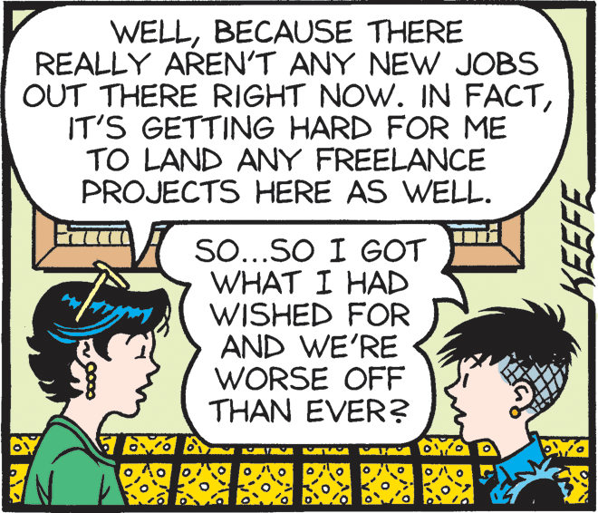 Illustration OCR: WELLBECAUSE THERE REALLY AREN'T ANY NEW JOBS OUT THERE RIGHT NOW. IN FACTIT'S GETTING HARD FOR ME TO LAND ANY FREELANCE PROJECTS HERE AS WELL. SO...SO I GOT WHAT I HAD WISHED FOR AND WE'RE WORSE OFF THAN EVER? KEEFE WELLBECAUSE THERE REALLY AREN'T ANY NEW JOBS OUT THERE RIGHT NOW. IN FACTIT'S GETTING HARD FOR ME TO LAND ANY FREELANCE PROJECTS HERE AS WELL. SO...SO I GOT WHAT I HAD WISHED FOR AND WE'RE WORSE OFF THAN EVER? KEEFE