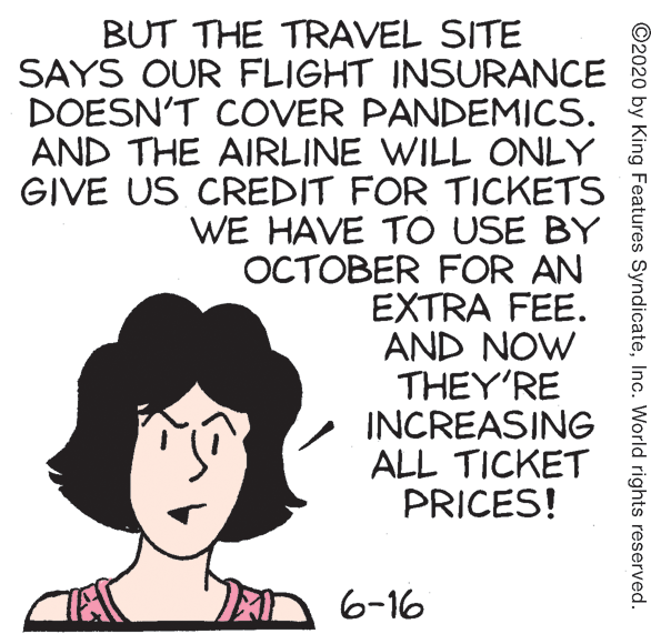Sharing OCR: BUT THE TRAVEL SITE SAYS OUR FLIGHT INSURANCE DOESN'T COVER PANDEMICS. AND THE AIRLINE WILL ONLY GIVE US CREDIT FOR TICKETS WE HAVE TO USE BY OCTOBER FOR AN EXTRA FEE. AND NOW THEY'RE INCREASING ALL TICKET PRICES! A 6-16 ©2020 by King Features SyndicateInc. World rights reserved. BUT THE TRAVEL SITE SAYS OUR FLIGHT INSURANCE DOESN'T COVER PANDEMICS. AND THE AIRLINE WILL ONLY GIVE US CREDIT FOR TICKETS WE HAVE TO USE BY OCTOBER FOR AN EXTRA FEE. AND NOW THEY'RE INCREASING ALL TICKET PRICES! A 6-16 ©2020 by King Features SyndicateInc. World rights reserved.