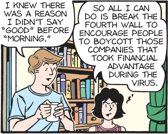 Organism OCR: I KNEW THERE WAS A REASON I DIDN'T SAY "GOOD" BEFORE "MORNING." SO ALL I CAN DO IS BREAK THE FOURTH WALL TO ENCOURAGE PEOPLE TO BOYCOTT THOSE COMPANIES THAT TOOK FINANCIAL ADVANTAGE DURING THE VIRUS. I KNEW THERE WAS A REASON I DIDN'T SAY "GOOD" BEFORE "MORNING." SO ALL I CAN DO IS BREAK THE FOURTH WALL TO ENCOURAGE PEOPLE TO BOYCOTT THOSE COMPANIES THAT TOOK FINANCIAL ADVANTAGE DURING THE VIRUS.