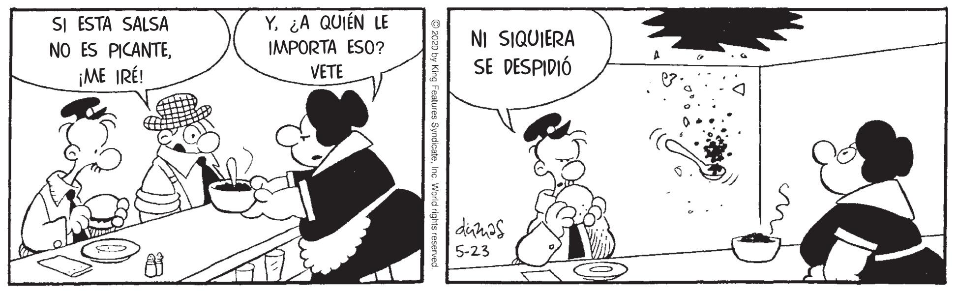 Conversation OCR: SI ESTA SALSA NO ES PICANTE¿A QUIÉN LE IMPORTA ESO? NI SIQUIERA SE DESPIDIÓ ¡ME IRÉ! VETE dimos 5-23 © 2020 by King Features SyndicateInc World rights reserved. SI ESTA SALSA NO ES PICANTE¿A QUIÉN LE IMPORTA ESO? NI SIQUIERA SE DESPIDIÓ ¡ME IRÉ! VETE dimos 5-23 © 2020 by King Features SyndicateInc World rights reserved.