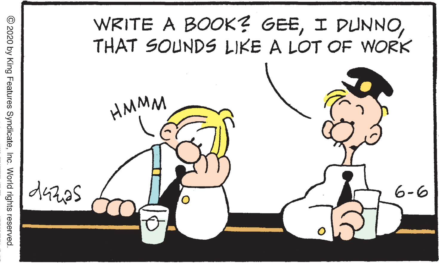 Graphics OCR: WRITE A BOOK? GEETHAT SOUNDS LIKE A LOT OF WORK HMMM 6-6 © 2020 by King Features SyndicateInc. World rights reserved. WRITE A BOOK? GEEI DUNNOTHAT SOUNDS LIKE A LOT OF WORK HMMM 6-6 © 2020 by King Features SyndicateInc. World rights reserved.