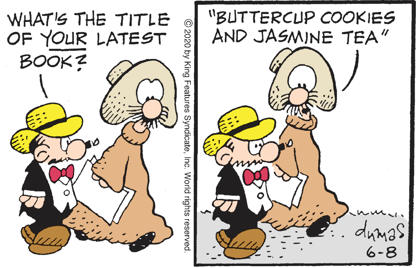 Clip art OCR: WHAT'S THE TITLE OF YOUR LATEST BOOK? "BUTTERCUP COOKIES AND JASMINE TEA" dumas 6-8 © 2020 by King Features SyndicateInc. World rights reserved. WHAT'S THE TITLE OF YOUR LATEST BOOK? "BUTTERCUP COOKIES AND JASMINE TEA" dumas 6-8 © 2020 by King Features SyndicateInc. World rights reserved.