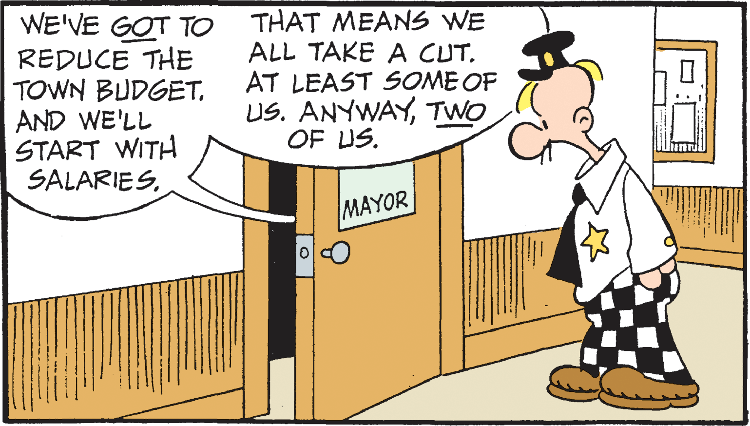 Line OCR: WE'VE GOT TO THAT MEANS WE REDUCE THE TOWN BUDGETAND WE'LL START WITH SALARIESALL TAKE A CUT. AT LEAST SOME OF US. ANYWAYTWO OF US. MAYOR WE'VE GOT TO THAT MEANS WE REDUCE THE TOWN BUDGETAND WE'LL START WITH SALARIESALL TAKE A CUT. AT LEAST SOME OF US. ANYWAYTWO OF US. MAYOR