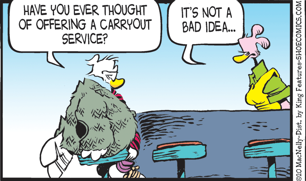 Line OCR: HAVE YOU EVER THOUGHT OF OFFERING A CARRYOUT SERVICE? IT'S NOT A BAD IDEA... ©20 MacNelly-Dist. by King Features-SHOECOMICS.COM HAVE YOU EVER THOUGHT OF OFFERING A CARRYOUT SERVICE? IT'S NOT A BAD IDEA... ©20 MacNelly-Dist. by King Features-SHOECOMICS.COM