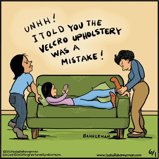 Parallel OCR: UNHH! ITOLD YOU THE VELCRO UPHOLSTERY WAS A MISTAKE ! BANNERMAN ©2020lsabellaBannerman SIXCHIX©2020KingFeaturesSyndicateine. www.isabellabannerman.com UNHH! ITOLD YOU THE VELCRO UPHOLSTERY WAS A MISTAKE ! BANNERMAN ©2020lsabellaBannerman SIXCHIX©2020KingFeaturesSyndicateine. www.isabellabannerman.com