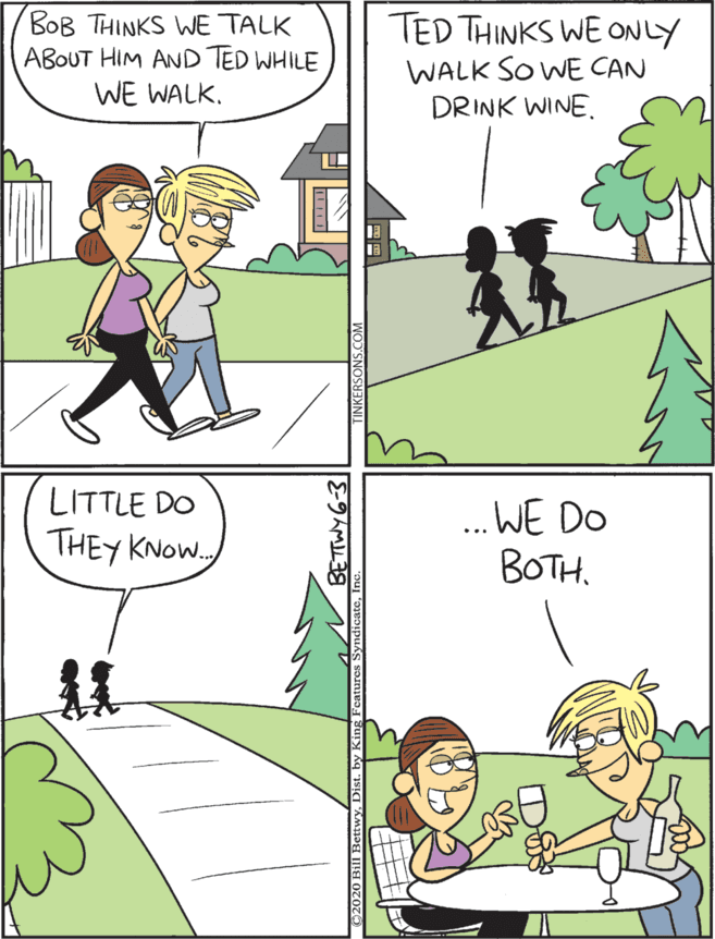 Fiction OCR: BOB THINKS WE TALK ABOUT HIM AND TED WHILE WE WALK. TED THINKS WE ONLY WALK SO WE CAN DRINK WINE. LITTLE DO THEY KNOW.. .WE DO BOTH. BOB THINKS WE TALK ABOUT HIM AND TED WHILE WE WALK. TED THINKS WE ONLY WALK SO WE CAN DRINK WINE. LITTLE DO THEY KNOW.. .WE DO BOTH.