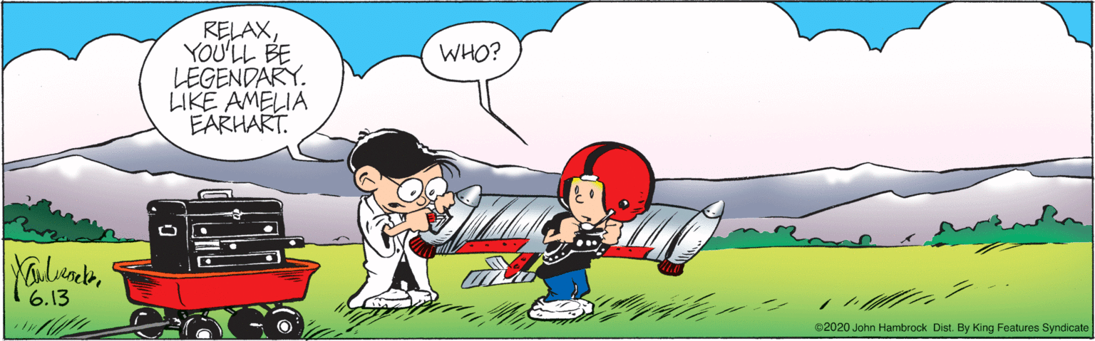 Red OCR: RELAXYOU'LL BE LEGENDARY. LIKE AMELIA EARHART. WHO? 6.13 ©2020 John Hambrock Dist. By King Features Syndicate RELAXYOU'LL BE LEGENDARY. LIKE AMELIA EARHART. WHO? 6.13 ©2020 John Hambrock Dist. By King Features Syndicate