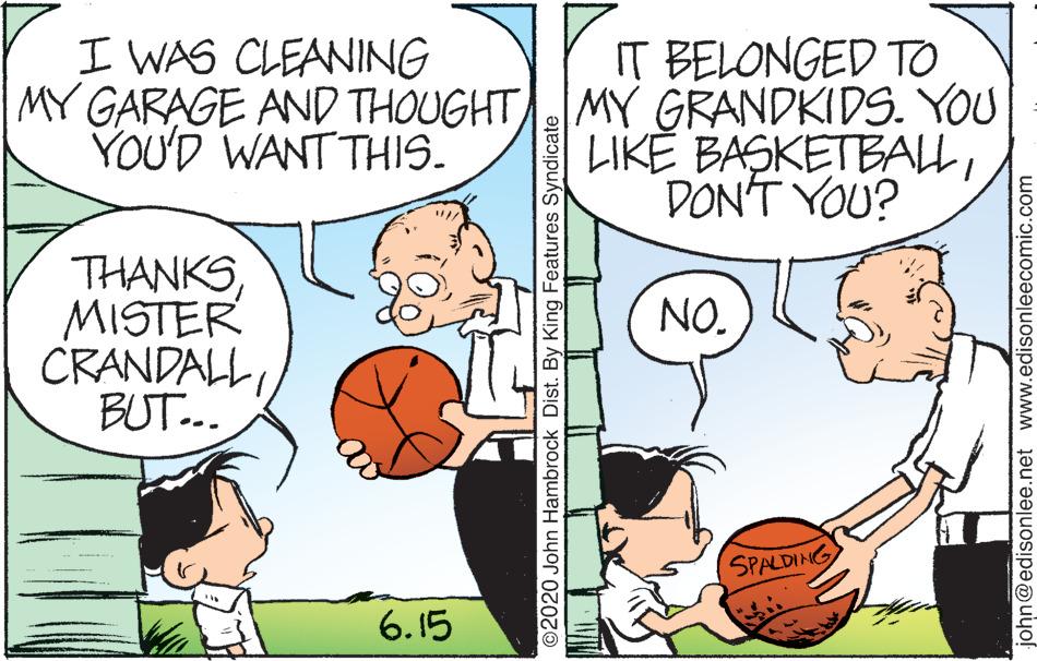 Interaction OCR: I WAS CLEANING IT BELONGED TO MY GARAGE AND THOUGHTMY GRANDKIDS. YOU LIKE BASKETBALLDON'T YOU? YOU'D WANT THIS. THANKSMISTER CRANDALBUT.. NO. SPALDING 6.15 O2020 John Hambrock Dist. By King Features Syndicate john@edisonlee.net www.edisonleecomic.com I WAS CLEANING IT BELONGED TO MY GARAGE AND THOUGHTMY GRANDKIDS. YOU LIKE BASKETBALLDON'T YOU? YOU'D WANT THIS. THANKSMISTER CRANDALBUT.. NO. SPALDING 6.15 O2020 John Hambrock Dist. By King Features Syndicate john@edisonlee.net www.edisonleecomic.com