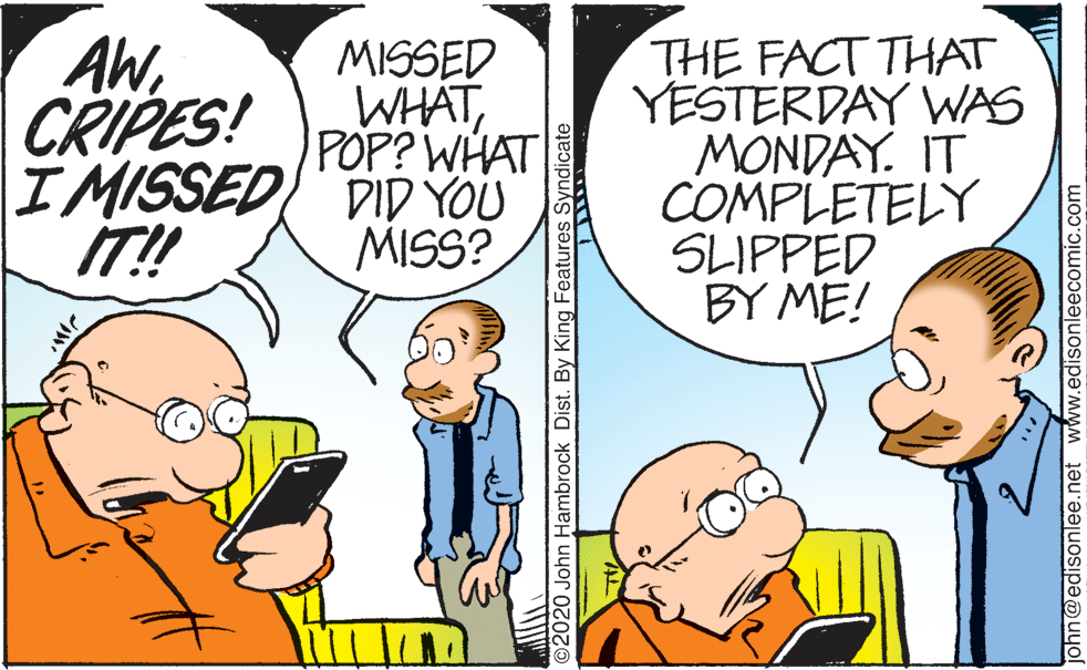 Finger OCR: AW. CRIPES! MISSED WHATPOP? WHAT IMISSED DID YOU MISS? THE FACT THAT YESTERDAY WAS MONDAY. IT COMPLETELY SLIPPED BY ME! IT! ©2020 John Hambrock Dist. By King Features Syndicate ohn@edisonlee.net www.edisonleecomic.com AW. CRIPES! MISSED WHATPOP? WHAT IMISSED DID YOU MISS? THE FACT THAT YESTERDAY WAS MONDAY. IT COMPLETELY SLIPPED BY ME! IT! ©2020 John Hambrock Dist. By King Features Syndicate ohn@edisonlee.net www.edisonleecomic.com
