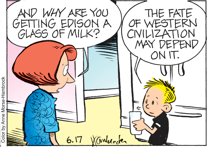 Mammal OCR: AND WHY ARE YOU GETTING EDISON A GLASS OF MILK? THE FATE OF WESTERN CINILIZATION MAY DEPEND ON IT. 6.17 Yambelocden Color by Anne Morse-Hambrock AND WHY ARE YOU GETTING EDISON A GLASS OF MILK? THE FATE OF WESTERN CINILIZATION MAY DEPEND ON IT. 6.17 Yambelocden Color by Anne Morse-Hambrock