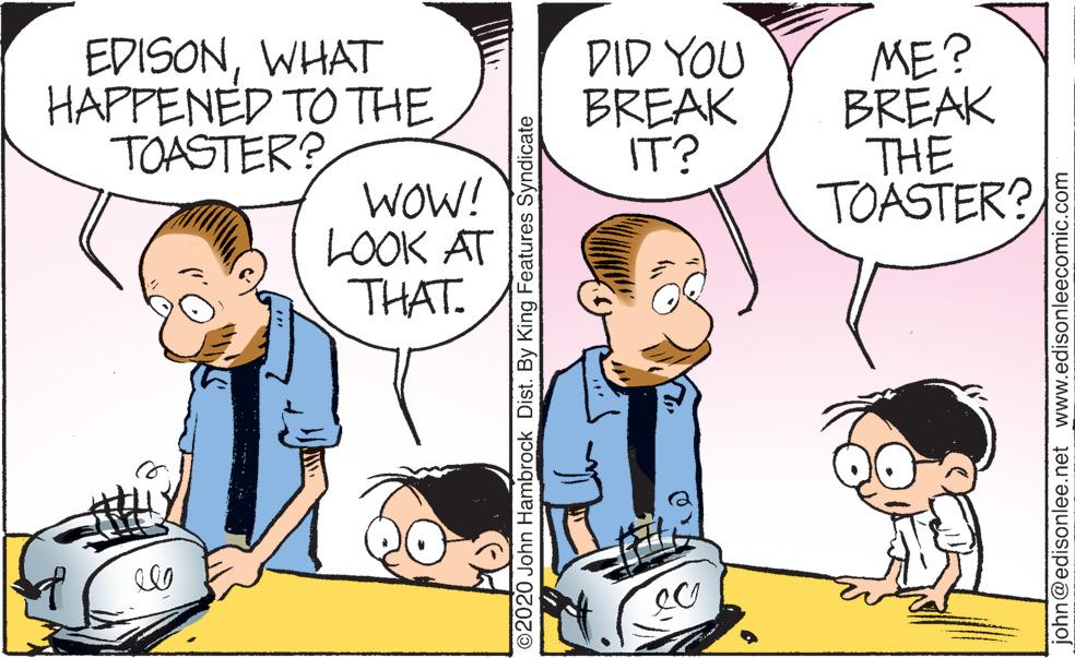 Organism OCR: EDISONWHAT HAPPENED TO THE TOASTER? DID YOU BREAK IT? ME? BREAK THE TOASTER? WOW! LOOK AT THAT. O2020 John Hambrock Dist. By King Features Syndicate john@edisonlee.net www.edisonleecomic.com EDISONWHAT HAPPENED TO THE TOASTER? DID YOU BREAK IT? ME? BREAK THE TOASTER? WOW! LOOK AT THAT. O2020 John Hambrock Dist. By King Features Syndicate john@edisonlee.net www.edisonleecomic.com