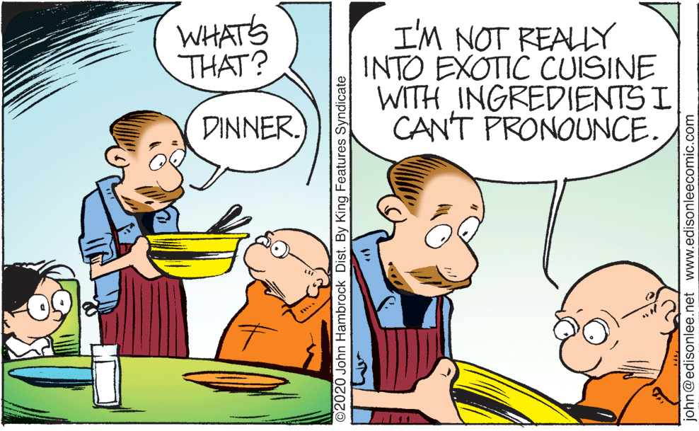 Interaction OCR: WHATS THAT? I'M NOT REALLY INTO EXOTIC CUISINE WITH INGREDIENTS I CAN'T PRONOUNCE. DINNER. ©2020 John Hambrock Dist. By King Features Syndicate john@edisonlee.net www.edisonleecomic.com WHATS THAT? I'M NOT REALLY INTO EXOTIC CUISINE WITH INGREDIENTS I CAN'T PRONOUNCE. DINNER. ©2020 John Hambrock Dist. By King Features Syndicate john@edisonlee.net www.edisonleecomic.com