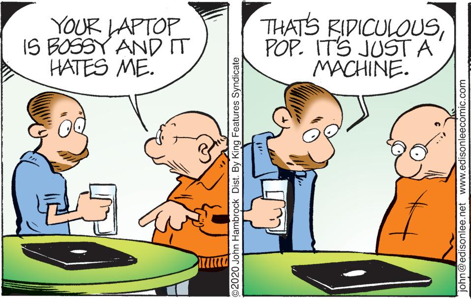 Interaction OCR: YOUR LAPTOP IS BOSSY AND IT HATES ME. THATS RIDICULOUSPOP. ITS JUST A MACHINE. ©2020 John Hambrock Dist. By King Features Syndicate john@edisonlee.net www.edisonleecomic.com YOUR LAPTOP IS BOSSY AND IT HATES ME. THATS RIDICULOUSPOP. ITS JUST A MACHINE. ©2020 John Hambrock Dist. By King Features Syndicate john@edisonlee.net www.edisonleecomic.com
