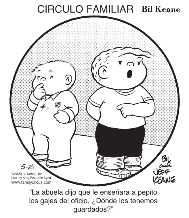 Product OCR: CIRCULO FAMILIAR Bil Keane By JEFF KEANE 5-21 2020 Bil Keaneinc. Dist. by King Features Synd. www.familycircus.com "La abuela dijo que le enseñara a pepito los gajes del oficio. ¿Dónde los tenemos guardados?" CIRCULO FAMILIAR Bil Keane By JEFF KEANE 5-21 2020 Bil Keaneinc. Dist. by King Features Synd. www.familycircus.com "La abuela dijo que le enseñara a pepito los gajes del oficio. ¿Dónde los tenemos guardados?"