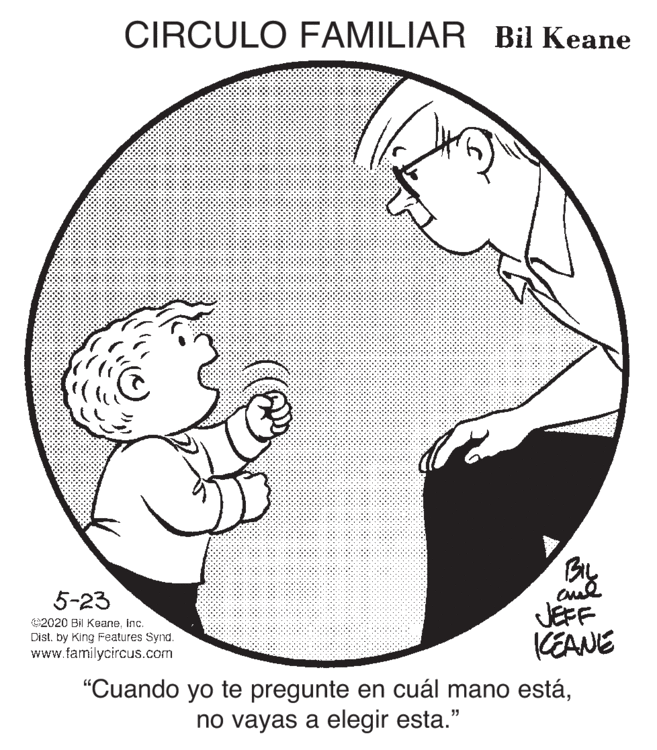 Human body OCR: CIRCULO FAMILIAR Bil Keane BL JEFF KEANE 5-23 2020 Bil Keaneinc. Dist. by King Features Synd. www.familycircus.com "Cuando yo te pregunte en cuál mano estáno vayas a elegir esta." CIRCULO FAMILIAR Bil Keane BL JEFF KEANE 5-23 2020 Bil Keaneinc. Dist. by King Features Synd. www.familycircus.com "Cuando yo te pregunte en cuál mano estáno vayas a elegir esta."