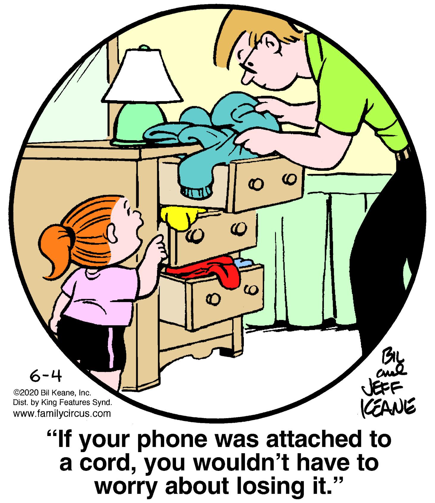 Happy OCR: BIL 6-4 ©2020 Bil KeaneInc. Dist. by King Features Synd. www.familycircus.com JEFF CEANE "If your phone was attached to a cordyou wouldn't have to worry about losing it." BIL 6-4 ©2020 Bil KeaneInc. Dist. by King Features Synd. www.familycircus.com JEFF CEANE "If your phone was attached to a cordyou wouldn't have to worry about losing it."