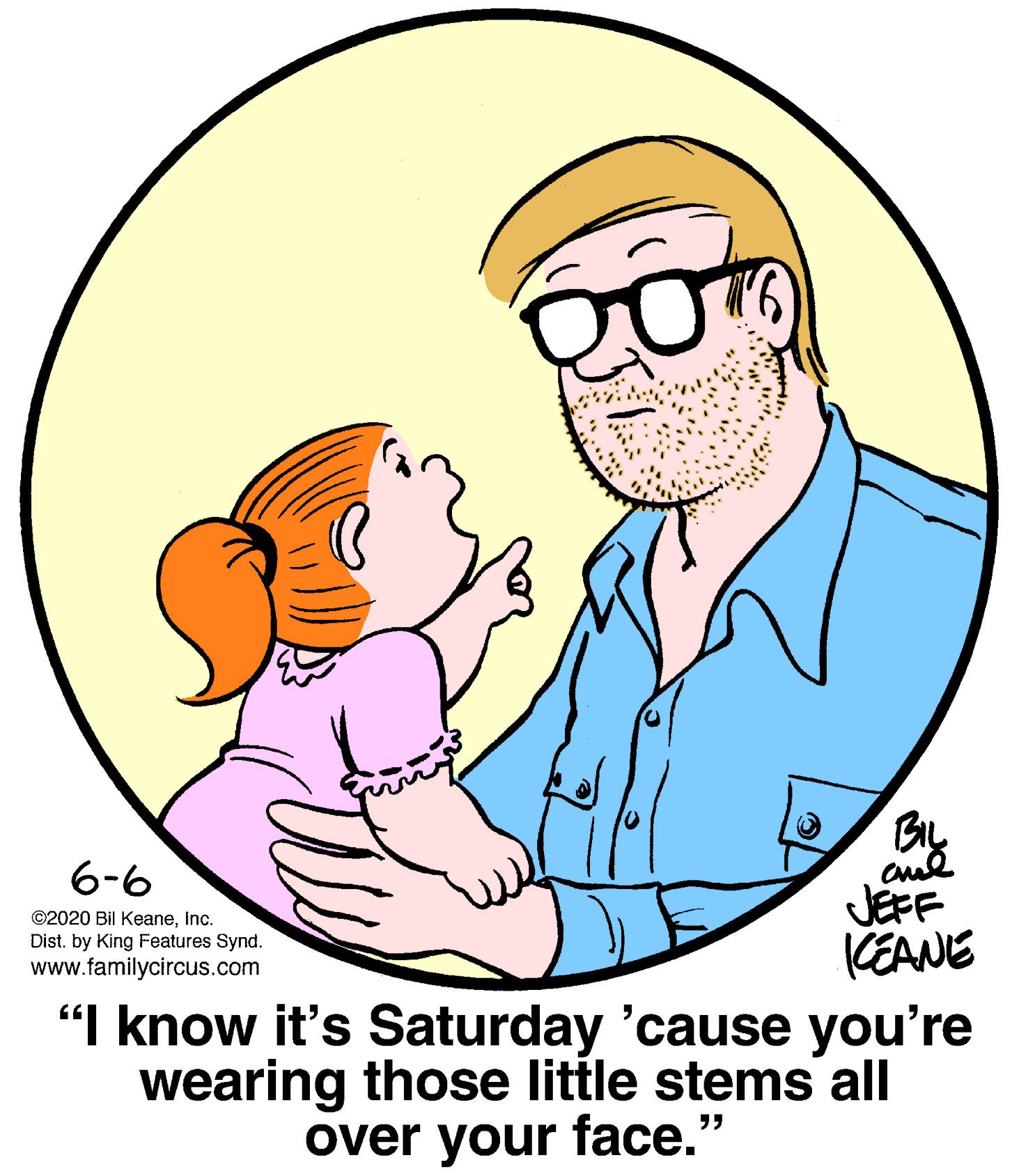Human body OCR: By cul JÉFF 6-6 ©2020 Bil KeaneInc. KEANE "I know it's Saturday 'cause you're wearing those little stems all Dist. by King Features Synd. www.familycircus.com over your face." By cul JÉFF 6-6 ©2020 Bil KeaneInc. KEANE "I know it's Saturday 'cause you're wearing those little stems all Dist. by King Features Synd. www.familycircus.com over your face."