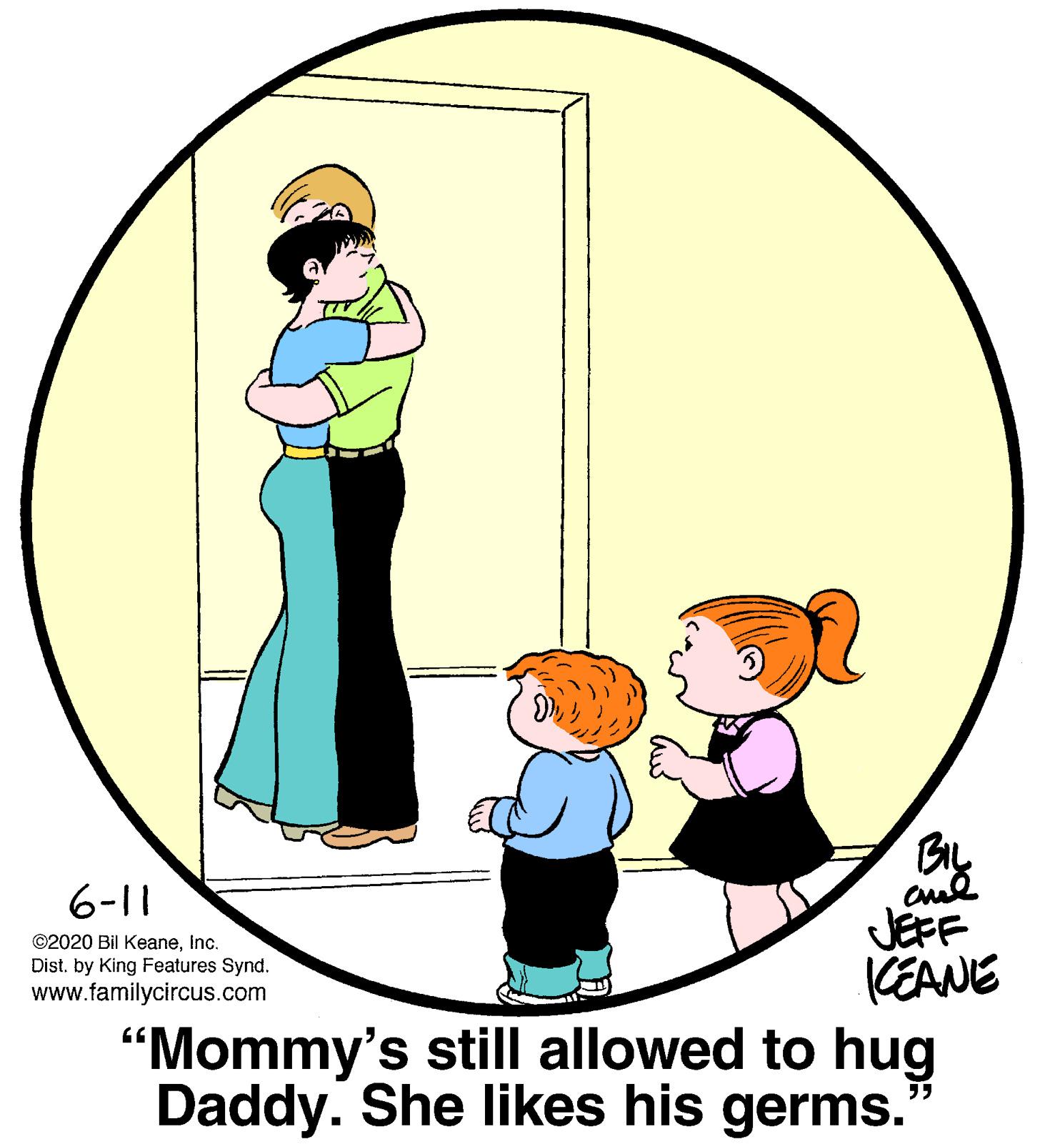 Art OCR: 6-11 ©2020 Bil KeaneInc. Dist. by King Features Synd. www.familycircus.com JEFF KEANE "Mommy's still allowed to hug Daddy. She likes his germs. 6-11 ©2020 Bil KeaneInc. Dist. by King Features Synd. www.familycircus.com JEFF KEANE "Mommy's still allowed to hug Daddy. She likes his germs.