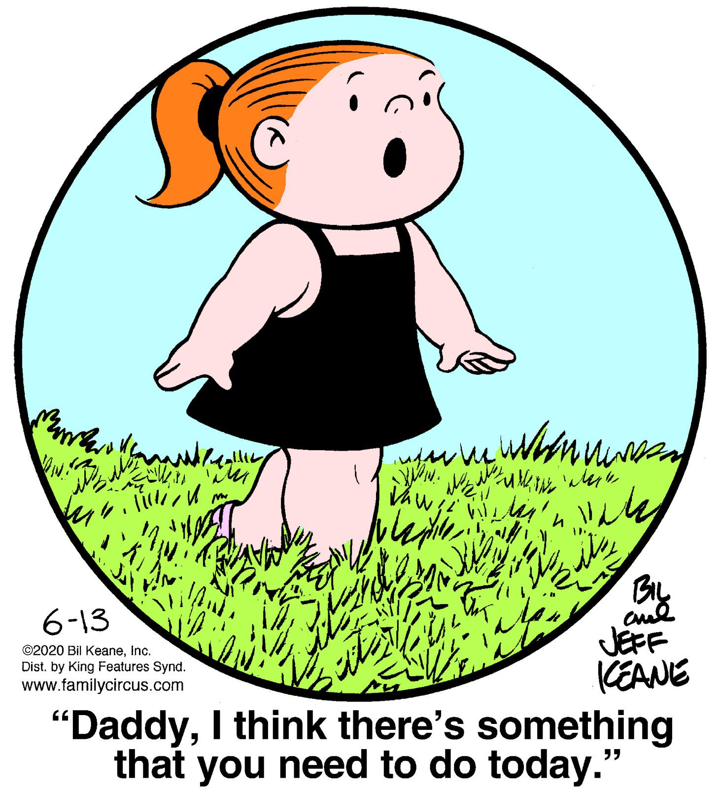 Grass OCR: BL 6-13 JEFF KEANE "DaddyI think there's something that you need to do today." ©2020 Bil KeaneInc. Dist. by King Features Synd. www.familycircus.com BL 6-13 JEFF KEANE "DaddyI think there's something that you need to do today." ©2020 Bil KeaneInc. Dist. by King Features Synd. www.familycircus.com