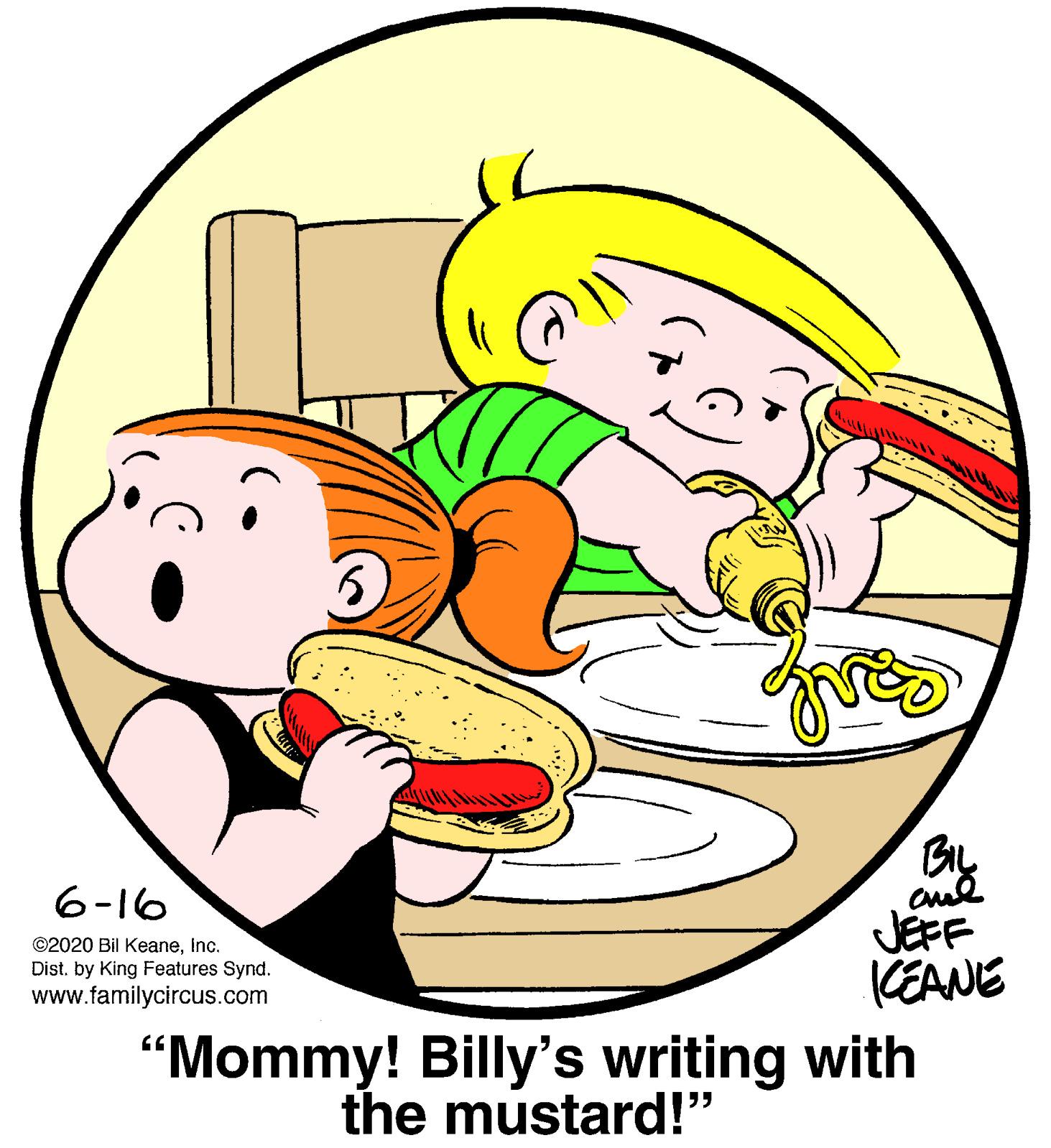 Illustration OCR: ????? JEFF (EANE 6-16 ©2020 Bil Keaneinc. Dist. by King Features Synd. www.familycircus.com “Mommy! Billy's writing with the mustard!" ????? JEFF (EANE 6-16 ©2020 Bil Keaneinc. Dist. by King Features Synd. www.familycircus.com “Mommy! Billy's writing with the mustard!"