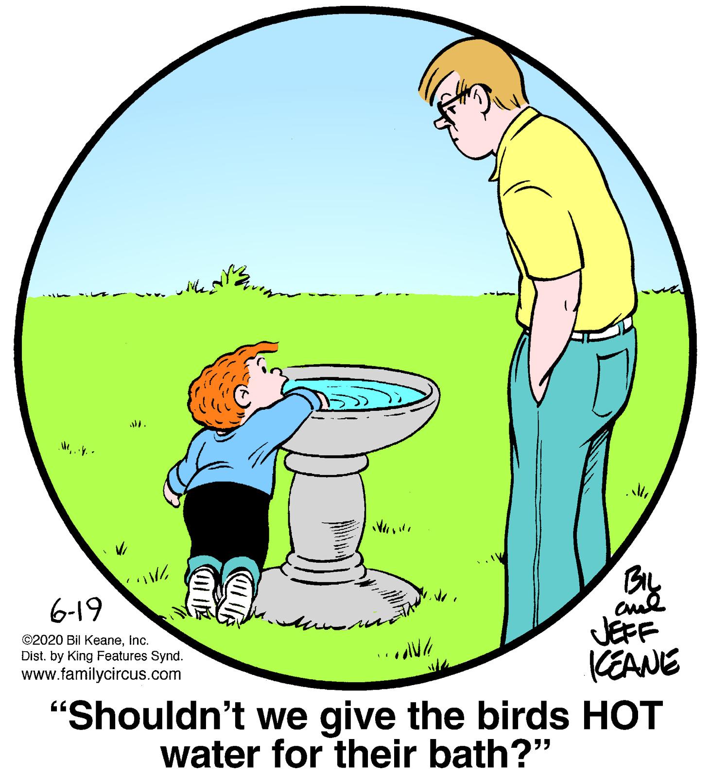 Circle OCR: By JEFF KEANE "Shouldn't we give the birds HOT water for their bath?" 6-19 ©2020 Bil KeaneInc. Dist. by King Features Synd. www.familycircus.com By JEFF KEANE "Shouldn't we give the birds HOT water for their bath?" 6-19 ©2020 Bil KeaneInc. Dist. by King Features Synd. www.familycircus.com