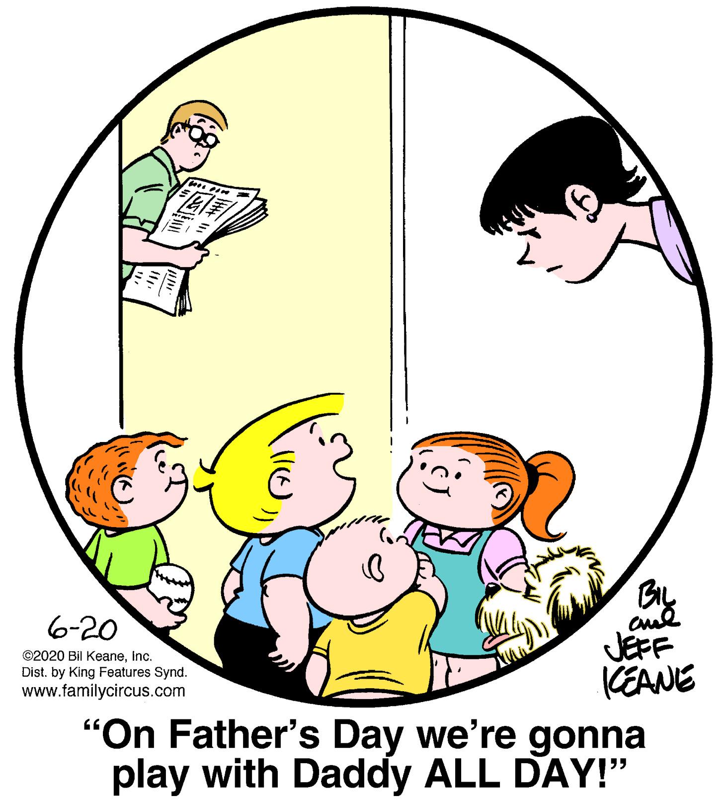 Gesture OCR: BL 6-20 JEFF KEANE "On Father's Day we're gonna play with Daddy ALL DAY!" ©2020 Bil KeaneInc. Dist. by King Features Synd. www.familycircus.com BL 6-20 JEFF KEANE "On Father's Day we're gonna play with Daddy ALL DAY!" ©2020 Bil KeaneInc. Dist. by King Features Synd. www.familycircus.com