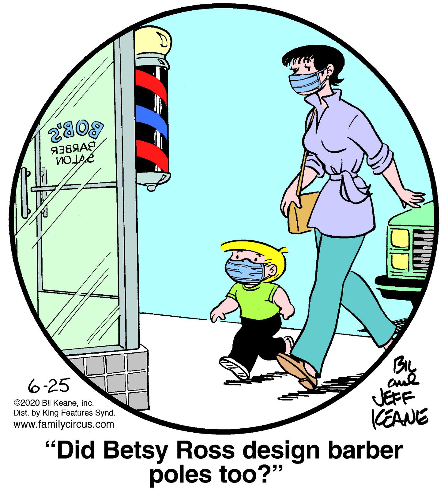 Art OCR: 809 BIL 6-25 JEFF KEANE "Did Betsy Ross design barber ©2020 Bil KeaneInc. Dist. by King Features Synd. www.familycircus.com poles too?" 809 BIL 6-25 JEFF KEANE "Did Betsy Ross design barber ©2020 Bil KeaneInc. Dist. by King Features Synd. www.familycircus.com poles too?"