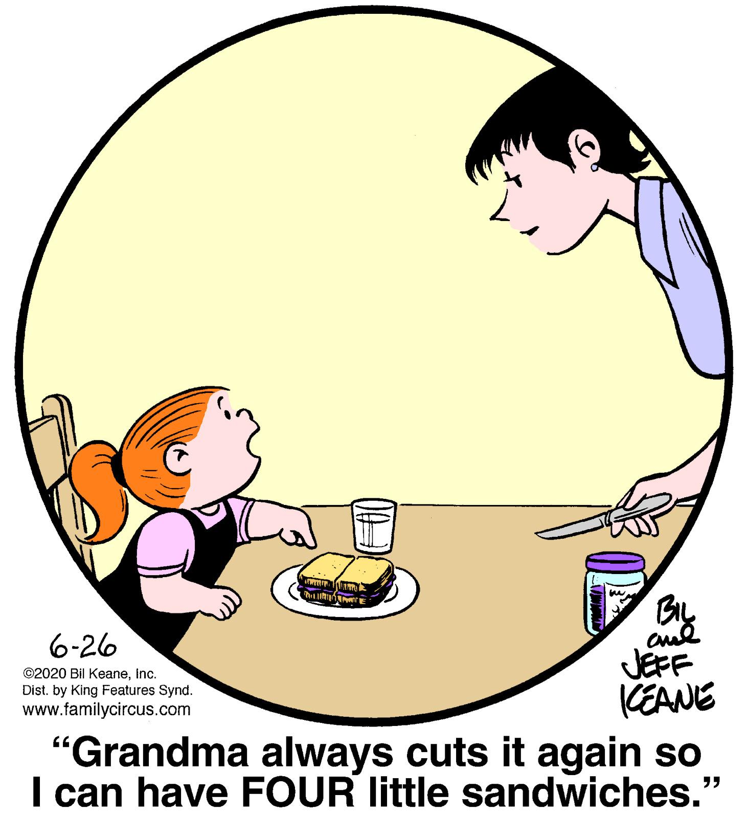 Circle OCR: 6-26 JEFF KEANE "Grandma always cuts it again so I can have FOUR little sandwiches." ©2020 Bil KeaneInc. Dist. by King Features Synd. www.familycircus.com 6-26 JEFF KEANE "Grandma always cuts it again so I can have FOUR little sandwiches." ©2020 Bil KeaneInc. Dist. by King Features Synd. www.familycircus.com