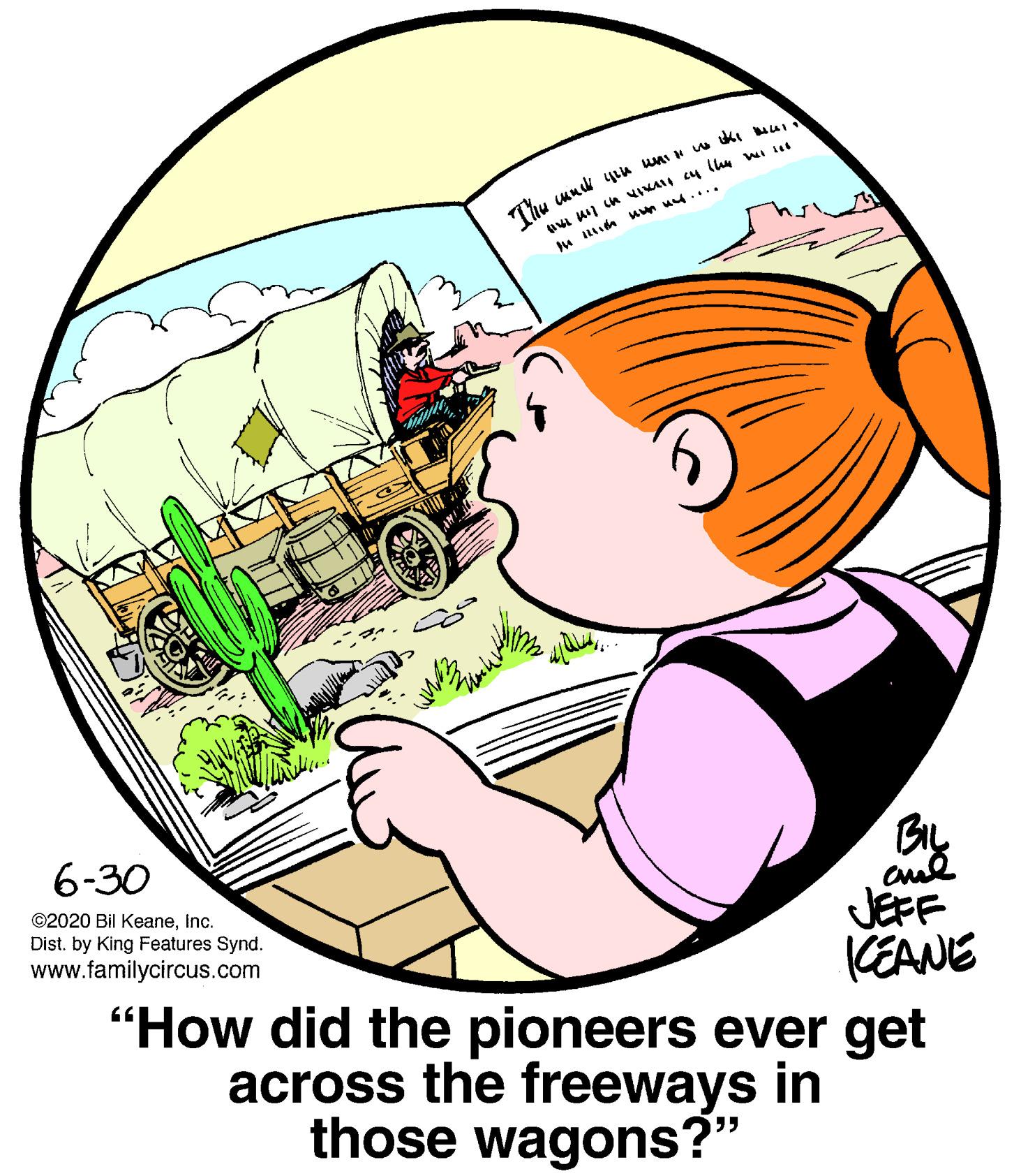 Font OCR: Thu u Iin nn u.... 6-30 ©2020 Bil Keaneinc. Dist. by King Features Synd. www.familycircus.com BIL aud JEFF KEANE "How did the pioneers ever get across the freeways in those wagons?" Thu u Iin nn u.... 6-30 ©2020 Bil Keaneinc. Dist. by King Features Synd. www.familycircus.com BIL aud JEFF KEANE "How did the pioneers ever get across the freeways in those wagons?"