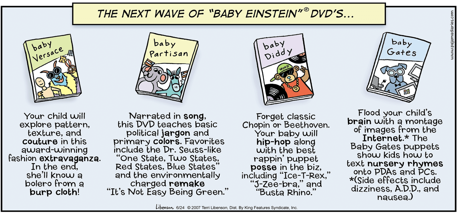 Signage OCR: THE NEXT WAVE OF "BABY EINSTEIN"® DVD'S... baby Partisan baby Diddy baby Gates baby Versace Your child uwill explore patternand couture in this award-winning fashion extravaganza. In the endshe'll know a bolero from a burp cloth! Narrated in songthis DVD teaches basic political jargon and primary colors. Favorites include the Dr. Seuss-like "One StateBlue States" and the environmentally charged remake "It's Not Easy Being Green." Forget classic Chopin or Beethoven. Your baby will hip-hop along with the best rappin' puppet posse in the biz" "J-Zee-bra" and "Busta Rhino." Flood your child's brain with a montage of images from the Internet.* The Baby Gates puppets show kids how to text nursery rhymes onto PDAS and PCs. *(Side effects include dizzinessand nausea.) Libenson e/24 2007 Terri LibensonInc. THE NEXT WAVE OF "BABY EINSTEIN"® DVD'S... baby Partisan baby Diddy baby Gates baby Versace Your child uwill explore patternand couture in this award-winning fashion extravaganza. In the endshe'll know a bolero from a burp cloth! Narrated in songthis DVD teaches basic political jargon and primary colors. Favorites include the Dr. Seuss-like "One StateTwo StatesRed StatesBlue States" and the environmentally charged remake "It's Not Easy Being Green." Forget classic Chopin or Beethoven. Your baby will hip-hop along with the best rappin' puppet posse in the bizincluding "Ice-T-Rex" "J-Zee-bra" and "Busta Rhino." Flood your child's brain with a montage of images from the Internet.* The Baby Gates puppets show kids how to text nursery rhymes onto PDAS and PCs. *(Side effects include dizzinessand nausea.) Libenson e/24 2007 Terri LibensonDist. By King Features Syndicate