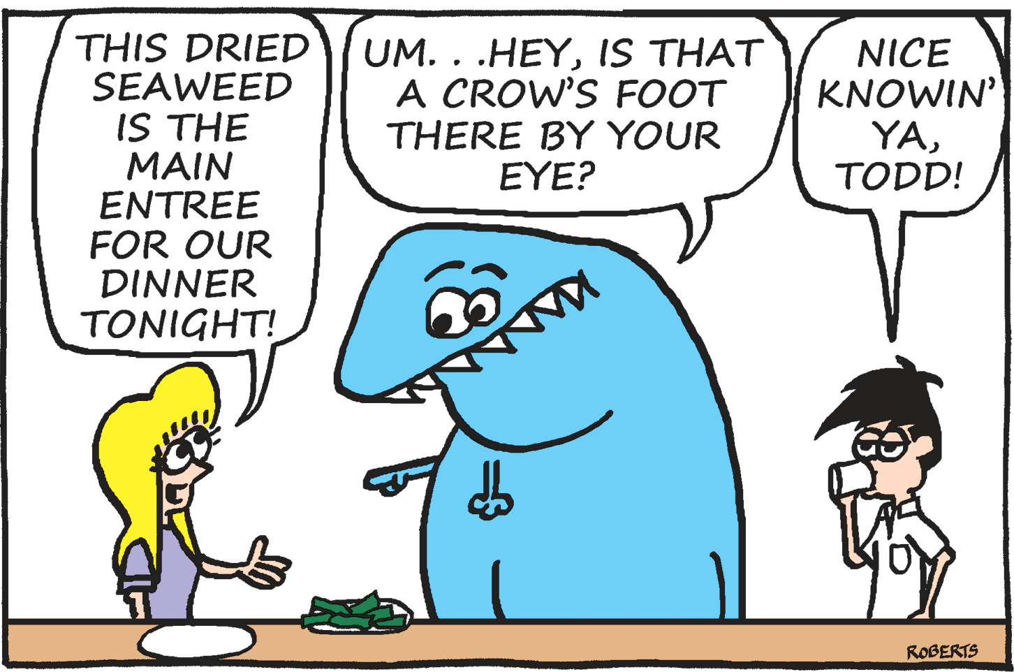 Animation OCR: THIS DRIED SEAWEED IS THE MAIN ENTREE FOR OUR DINNER TONIGHT! UM. . .HEYIS THAT A CROW'S FOOT THERE BY YOUR EYE? NICE KNOWIN' YATODD! ROBERTS THIS DRIED SEAWEED IS THE MAIN ENTREE FOR OUR DINNER TONIGHT! UM. . .HEYIS THAT A CROW'S FOOT THERE BY YOUR EYE? NICE KNOWIN' YATODD! ROBERTS