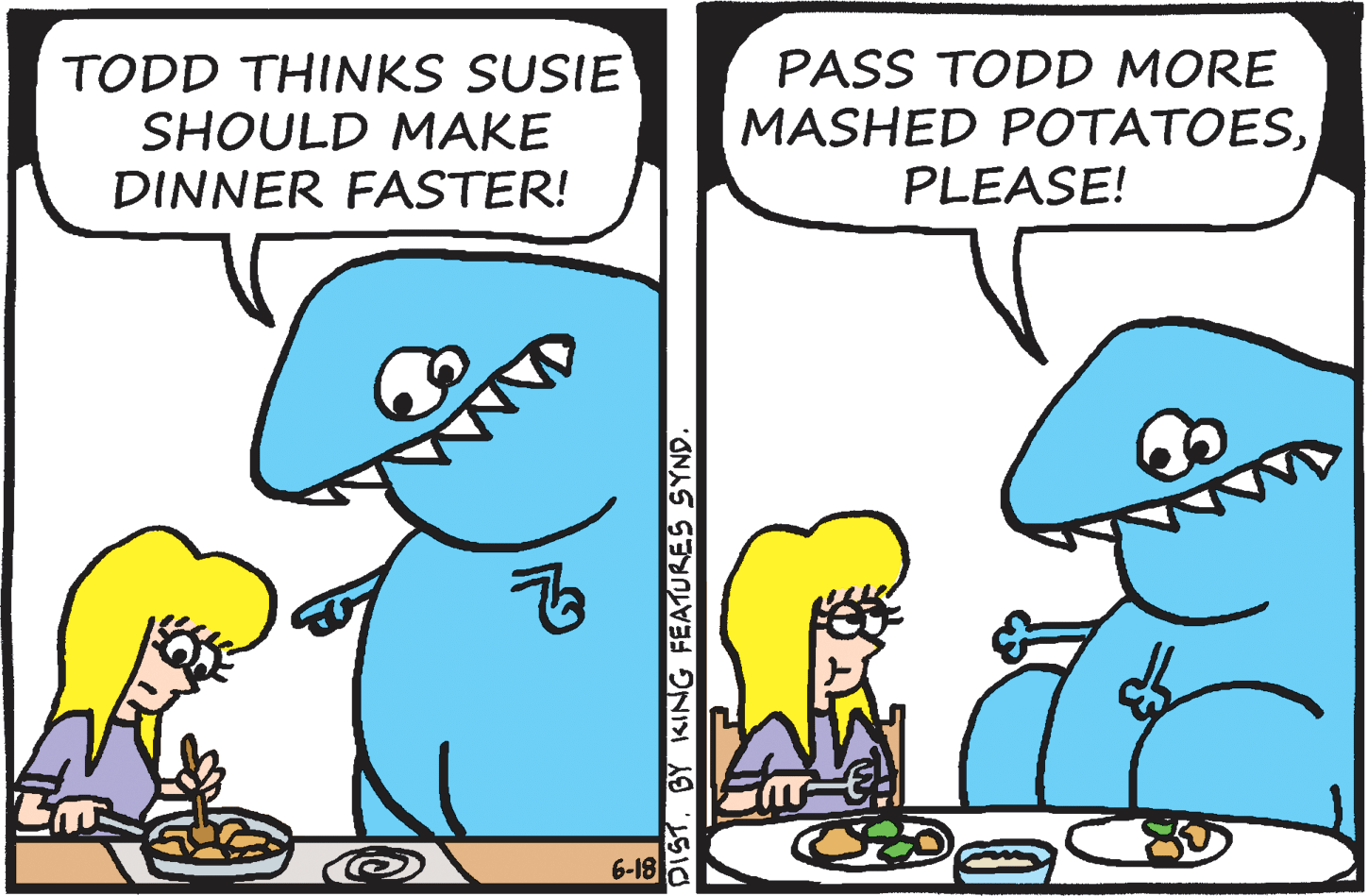 Comics OCR: TODD THINKS SUSIE SHOULD MAKE DINNER FASTER! PASS TODD MORE MASHED POTATOESPLEASE! 6-18 DIST. BY KING FEATURES SYND. TODD THINKS SUSIE SHOULD MAKE DINNER FASTER! PASS TODD MORE MASHED POTATOESPLEASE! 6-18 DIST. BY KING FEATURES SYND.