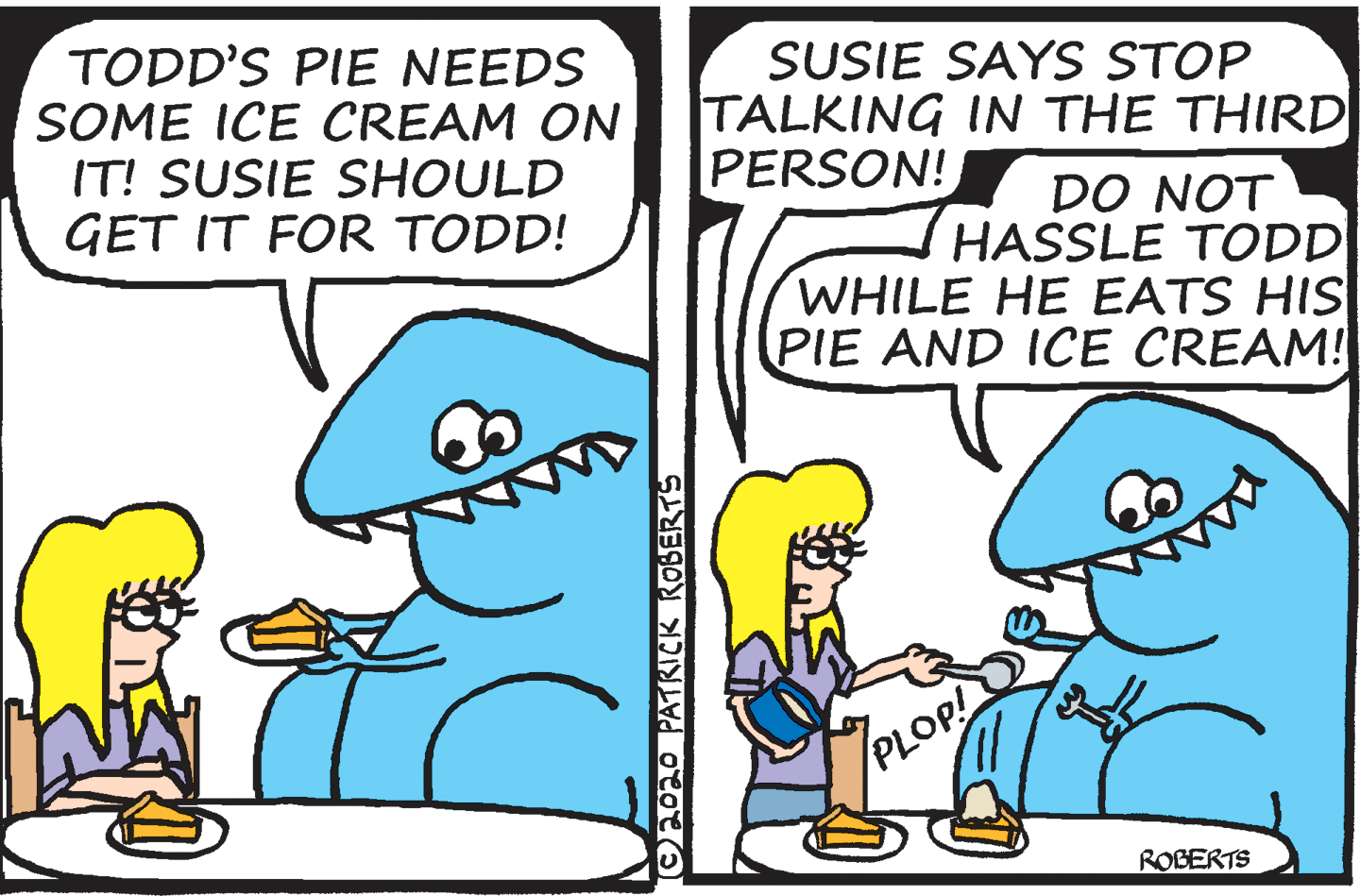 Rectangle OCR: TODD'S PIE NEEDS SOME ICE CREAM ON IT! SUSIE SHOULD GET IT FOR TODD! SUSIE SAYS STOP TALKING IN THE THIRD PERSON! DO NOT HASSLE TODD WHILE HE EATS HIS PIE AND ICE CREAM! PLOP! ROBERTS CAO20 PATRICK ROBERTS TODD'S PIE NEEDS SOME ICE CREAM ON IT! SUSIE SHOULD GET IT FOR TODD! SUSIE SAYS STOP TALKING IN THE THIRD PERSON! DO NOT HASSLE TODD WHILE HE EATS HIS PIE AND ICE CREAM! PLOP! ROBERTS CAO20 PATRICK ROBERTS