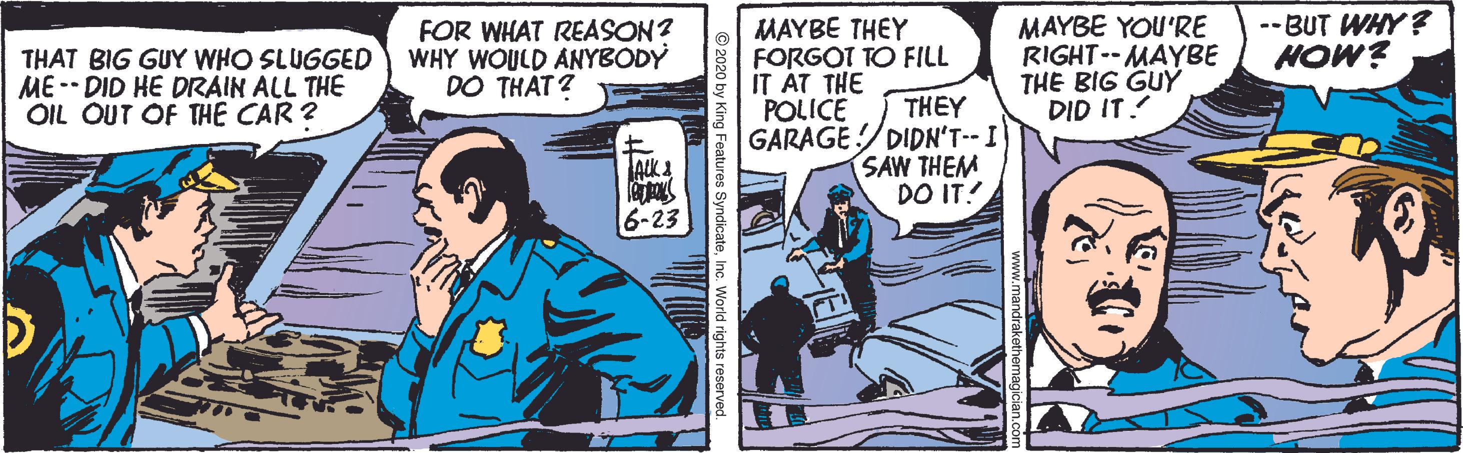 Fictional character OCR: THAT BIG GUY WHO SLUGGED ME -- DID HE DRAIN ALL THE OIL OUT OF THE CAR ? FOR WHAT REASON? WHY WOULD ANYBODY DO THAT? MAYBE THEY FORGOT TO FILL IT ÁT THE MAYBE YOU'RE RIGHT--MAYBE THE BIG GUY DID IT! --BUT WHY? HOW? POLICE THEY GARAGE/DIDN'T- I SAW THEM DO IT! 6-23 g Features SyndicateInc. World rights reserved. THAT BIG GUY WHO SLUGGED ME -- DID HE DRAIN ALL THE OIL OUT OF THE CAR ? FOR WHAT REASON? WHY WOULD ANYBODY DO THAT? MAYBE THEY FORGOT TO FILL IT ÁT THE MAYBE YOU'RE RIGHT--MAYBE THE BIG GUY DID IT! --BUT WHY? HOW? POLICE THEY GARAGE/DIDN'T- I SAW THEM DO IT! 6-23 g Features SyndicateInc. World rights reserved.