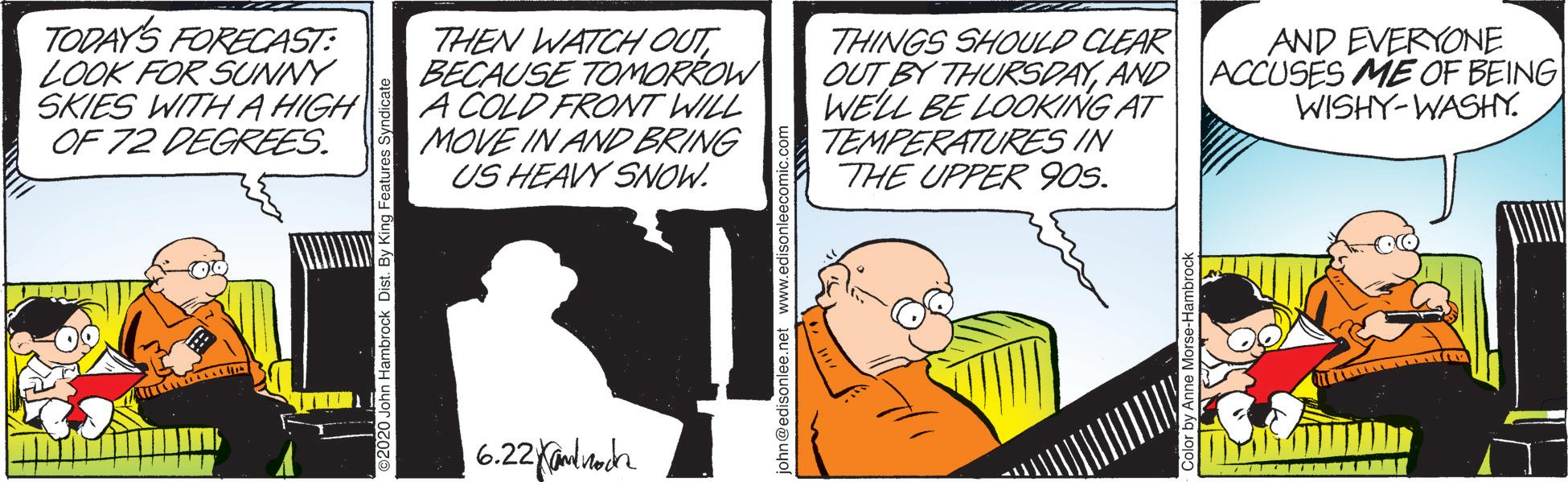 Illustration OCR: TODAYS FORECAST: LOOK FOR SUNNY SKIES WITH A HIGH OF 72 DEGREES. THEN WATCHOUTBECAUSE TOMORROW A COLD FRONT WILL MOVE IN AND BRING US HEAVY SNOW. THINGS SHOULD CLEAR OUT BY THURSDAYAND WELL BE LOOKING AT TEMPERATURES IN THE UPPER 90S. AND EVERYONE ACCUSES ME OF BEING WISHY-WASHY. an@edisonlee.net www.edisonleecomic.com TODAYS FORECAST: LOOK FOR SUNNY SKIES WITH A HIGH OF 72 DEGREES. THEN WATCHOUTBECAUSE TOMORROW A COLD FRONT WILL MOVE IN AND BRING US HEAVY SNOW. THINGS SHOULD CLEAR OUT BY THURSDAYAND WELL BE LOOKING AT TEMPERATURES IN THE UPPER 90S. AND EVERYONE ACCUSES ME OF BEING WISHY-WASHY. an@edisonlee.net www.edisonleecomic.com