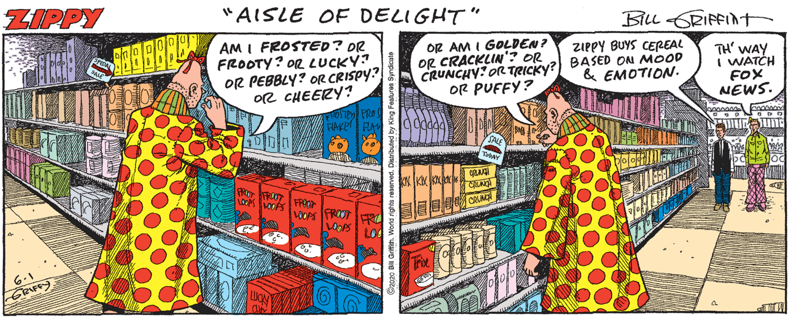 Humour OCR: ZIPPY "AISLE OF DELIGHT" BILL CRIFFInt AM I FROSTED? DR FROOTY? OR LUCKY OR PEBBLY? OR CRISPY? O2 CHEERY? OR AM I GOLDEN? OR CRACKLIN'? OR CRUNCHY: OR TRICKY? OR PUFFY? ZIPPY BUYS CEREAL BASED ON MOOD & EMOTION. TH' WAY I WATCH FOX NEWS. FROSTED PRO FIAKE FA KK? FROO CRUNC FROOT 100 6.1 GRIFFY 2020 BM Griffith. World right ZIPPY "AISLE OF DELIGHT" BILL CRIFFInt AM I FROSTED? DR FROOTY? OR LUCKY OR PEBBLY? OR CRISPY? O2 CHEERY? OR AM I GOLDEN? OR CRACKLIN'? OR CRUNCHY: OR TRICKY? OR PUFFY? ZIPPY BUYS CEREAL BASED ON MOOD & EMOTION. TH' WAY I WATCH FOX NEWS. FROSTED PRO FIAKE FA KK ? FROO CRUNC FROOT 100 6.1 GRIFFY 2020 BM Griffith. World right