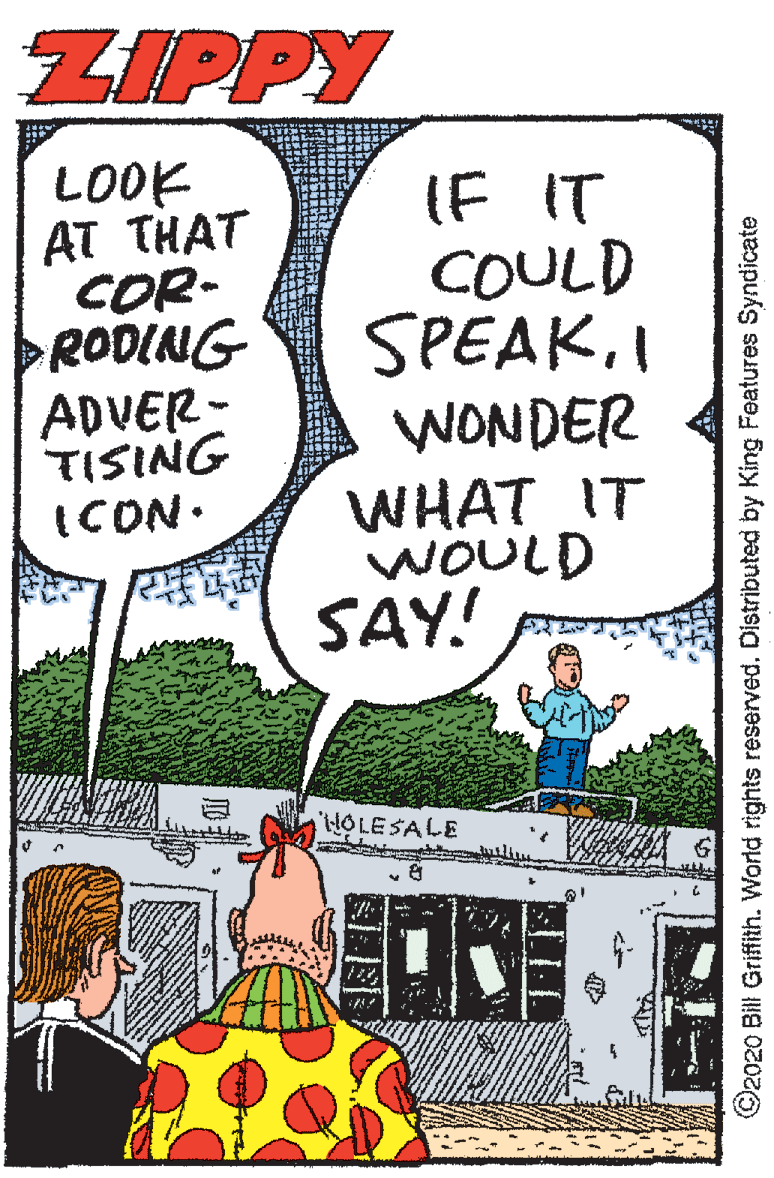 Fictional character OCR: ZIPPY LOOK AT THAT COR- RODING ADVER- TISING ICON. (F IT COULD SPEAK.I WONDER WHAT IT WOULD SAY! iHOLESALE ©2020 Bill Griffith. World rights reserved. Distributed by King Features Syndicate ZIPPY LOOK AT THAT COR- RODING ADVER- TISING ICON. (F IT COULD SPEAK.I WONDER WHAT IT WOULD SAY! iHOLESALE ©2020 Bill Griffith. World rights reserved. Distributed by King Features Syndicate