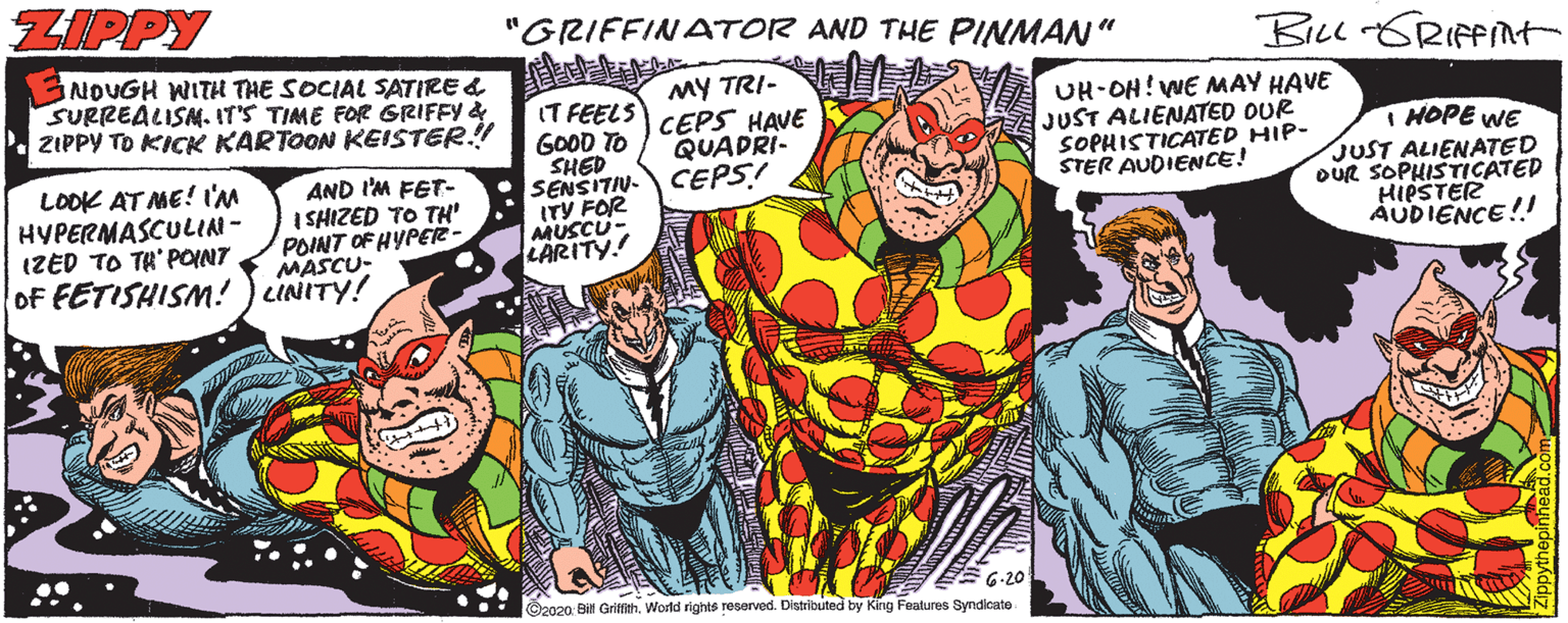 Publication OCR: ZIPPY "GRIFFINATOR AND THE PINMAN" NOUGH WITH THE SOCIAL SATIRE & SURREALISM. IT'S TIME FOR GRIFFY & . ZIPPY TO KICK KARTOON KEISTER.! IT FEELS GOOD TO SHED SENSITIN. CEPS! ITY FOR MUSCU- LARITY! MY TRI- CEPS HAVE QUAPRI- UH-OH! WE MAY HAVE JUST ALIENATED OUR SOPHISTICATED HIP- STER AUDIENCE! I HOPE WE JUST ALIENATED OUR SOPHISTICATED HIPSTER AUDIENCE!! LOOK AT ME! I'M HYPERMASCULIN- IZED TO TH' POINT of FETISHISM! ) cINITY! AND I'M FET- I SHIZED TO TH' POINT OF HYPER- MASCU- EE G-20 ©2020. Bil Gritith. World rights reserved. Distributed by Kirng Features Syndicate ZIPPY "GRIFFINATOR AND THE PINMAN" NOUGH WITH THE SOCIAL SATIRE & SURREALISM. IT'S TIME FOR GRIFFY & . ZIPPY TO KICK KARTOON KEISTER.! IT FEELS GOOD TO SHED SENSITIN. CEPS! ITY FOR MUSCU- LARITY! MY TRI- CEPS HAVE QUAPRI- UH-OH! WE MAY HAVE JUST ALIENATED OUR SOPHISTICATED HIP- STER AUDIENCE! I HOPE WE JUST ALIENATED OUR SOPHISTICATED HIPSTER AUDIENCE!! LOOK AT ME! I'M HYPERMASCULIN- IZED TO TH' POINT of FETISHISM! ) cINITY! AND I'M FET- I SHIZED TO TH' POINT OF HYPER- MASCU- EE G-20 ©2020. Bil Gritith. World rights reserved. Distributed by Kirng Features Syndicate