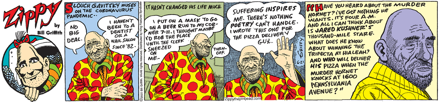 Temple OCR: LOUCH GAVITSKY MUSES ON THE CORONAVIRUS PANDEMIC- IT HASN'T CHANGED HIS LIFE MUCH. SUFFERING INSPIRES ME. THERE'S NOTHING POETRY CAN'T HANDLE. WROTE THIS ONE FOR THE PIZZA DELIVERY GU.. GCHAVE YOU HEARD ABOUT THE MURDER HORNET?I'VE GOT NOTHING H? WANTS. IT'S FOUR A M AND ALL I CAN THINK ABOUT IS JARED KUSHNER'S THOUSAND-MILE STARE. WHAT DOES HE KNOW ABOUT WINNING THE TRIFECTA AT HIALEAH? AND WHO WLL DELIVER HIS PIZZA WHEN THE MURDER HORNET KNOCKS AT I600 PENNSYLVANIA AVENUE? " by Bill Griffith BIG I HAVEN'T BEEN TO A DENTIST I PUT ON A MASK TO Go ON A BEER RUN TO My COR- NER 7-11. THOUGHT MAYBE 'O ROB THE PLACE UNTIL THE CLERK SNEEZED ON ME.- NO OR A NAIL SALON SINCE '82. DEAL. TURN- OFF. Zippythepinijead.com LOUCH GAVITSKY MUSES ON THE CORONAVIRUS PANDEMIC- IT HASN'T CHANGED HIS LIFE MUCH. SUFFERING INSPIRES ME. THERE'S NOTHING POETRY CAN'T HANDLE. WROTE THIS ONE FOR THE PIZZA DELIVERY GU.. GCHAVE YOU HEARD ABOUT THE MURDER HORNET?I'VE GOT NOTHING H? WANTS. IT'S FOUR A M AND ALL I CAN THINK ABOUT IS JARED KUSHNER'S THOUSAND-MILE STARE. WHAT DOES HE KNOW ABOUT WINNING THE TRIFECTA AT HIALEAH? AND WHO WLL DELIVER HIS PIZZA WHEN THE MURDER HORNET KNOCKS AT I600 PENNSYLVANIA AVENUE? " by Bill Griffith BIG I HAVEN'T BEEN TO A DENTIST I PUT ON A MASK TO Go ON A BEER RUN TO My COR- NER 7-11. THOUGHT MAYBE 'O ROB THE PLACE UNTIL THE CLERK SNEEZED ON ME.- NO OR A NAIL SALON SINCE '82. DEAL. TURN- OFF. Zippythepinijead.com