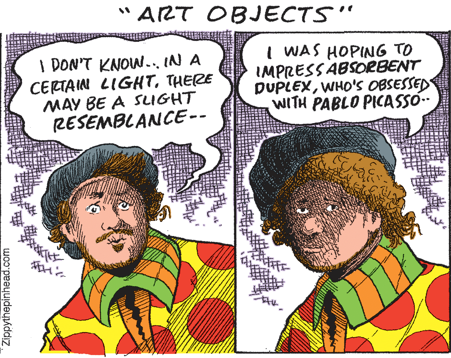 Pleased OCR: "ART OBJECTS" I DON'T KNOW.. IN A CERTAIN LIGHTTHERE MAY BE A SLIGHT RESEMBLANCE-- I WAS HOPING TO IMPRESSABSORBENT DUPLEXWHO'Ss OBSESSED WITH PABLO PICASSÓ. ? Zippythepinhead.com "ART OBJECTS" I DON'T KNOW.. IN A CERTAIN LIGHTTHERE MAY BE A SLIGHT RESEMBLANCE-- I WAS HOPING TO IMPRESSABSORBENT DUPLEXWHO'Ss OBSESSED WITH PABLO PICASSÓ. ? Zippythepinhead.com
