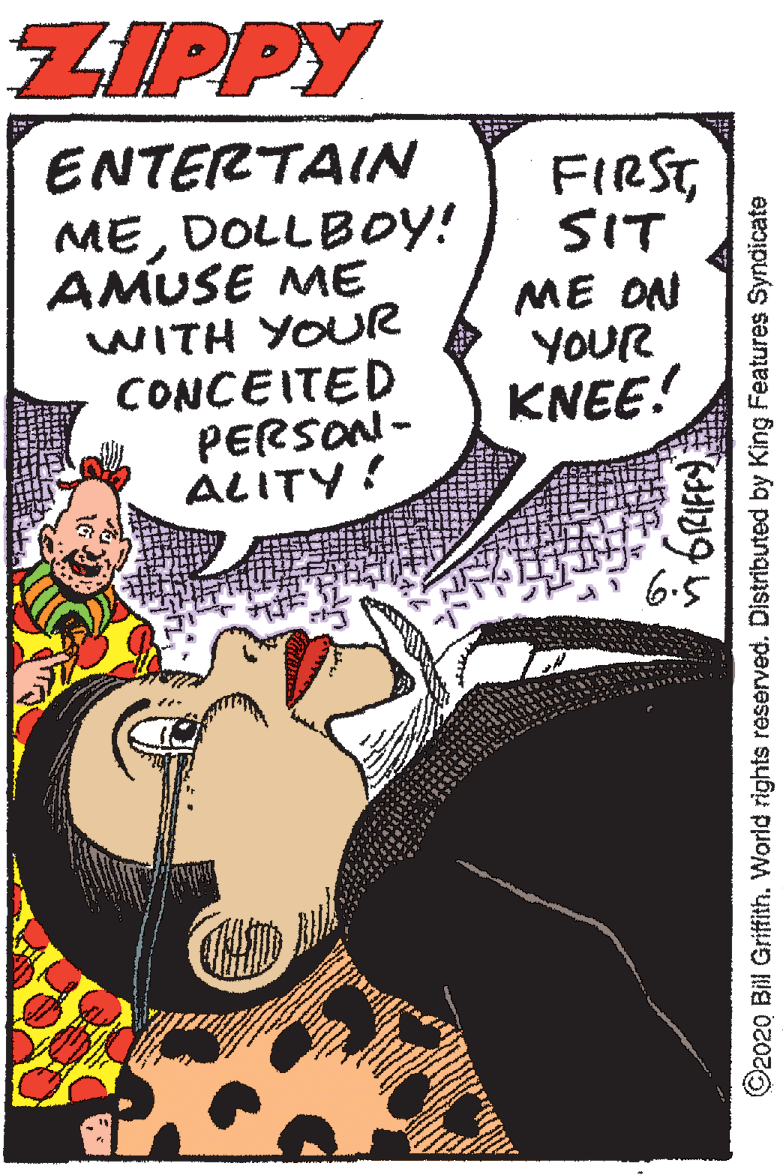 Fiction OCR: ZIPPY ENTERTAIN FIRSTSIT MEDOLLBOY! AMUSE ME WITH YOUR CONCEITED PERSON- ALITY! ME ON YOUR KNEE! ©2020 Bil Griffith. World rights reserved. Distributed by King Features Syndicate ZIPPY ENTERTAIN FIRSTSIT MEDOLLBOY! AMUSE ME WITH YOUR CONCEITED PERSON- ALITY! ME ON YOUR KNEE! ©2020 Bil Griffith. World rights reserved. Distributed by King Features Syndicate