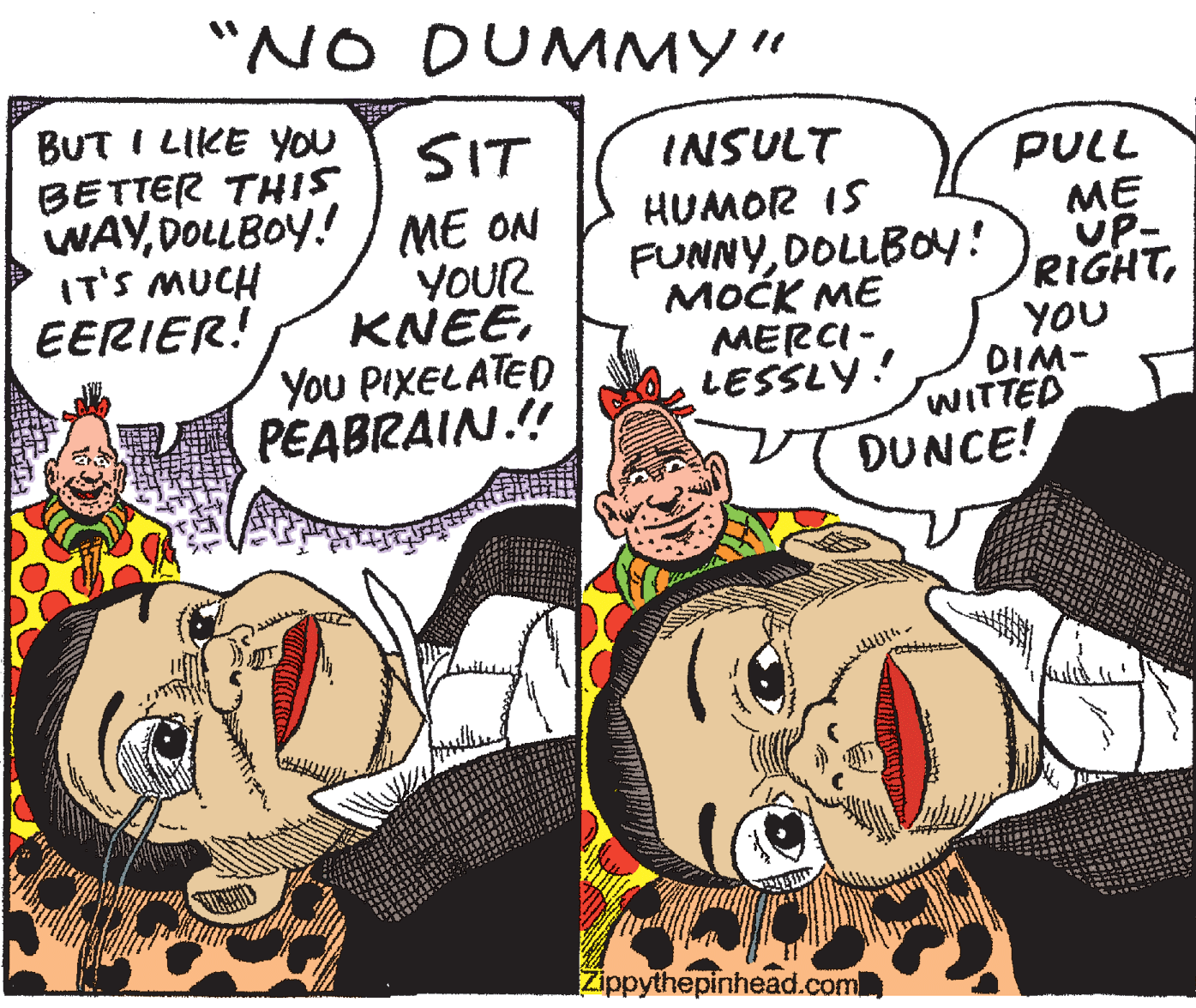 Handwriting OCR: "NO DUMMY" BUT I LIKE YOU BETTER THIS WAYDOLLBOY! ME ON IT'S MUCH EERIER! SIT INSULT YOUR KNEEYou PIXELATED PEABRAIN.!! HUMOR IS FUNNYDOLLBOY! ???? ?E MERCI- LESSLY! PULL ME UP- RIGHTYOU DIM- WITTED DUNCE! Zippythepinhead.com "NO DUMMY" BUT I LIKE YOU BETTER THIS WAYDOLLBOY! ME ON IT'S MUCH EERIER! SIT INSULT YOUR KNEEYou PIXELATED PEABRAIN.!! HUMOR IS FUNNYDOLLBOY! ???? ?E MERCI- LESSLY! PULL ME UP- RIGHTYOU DIM- WITTED DUNCE! Zippythepinhead.com