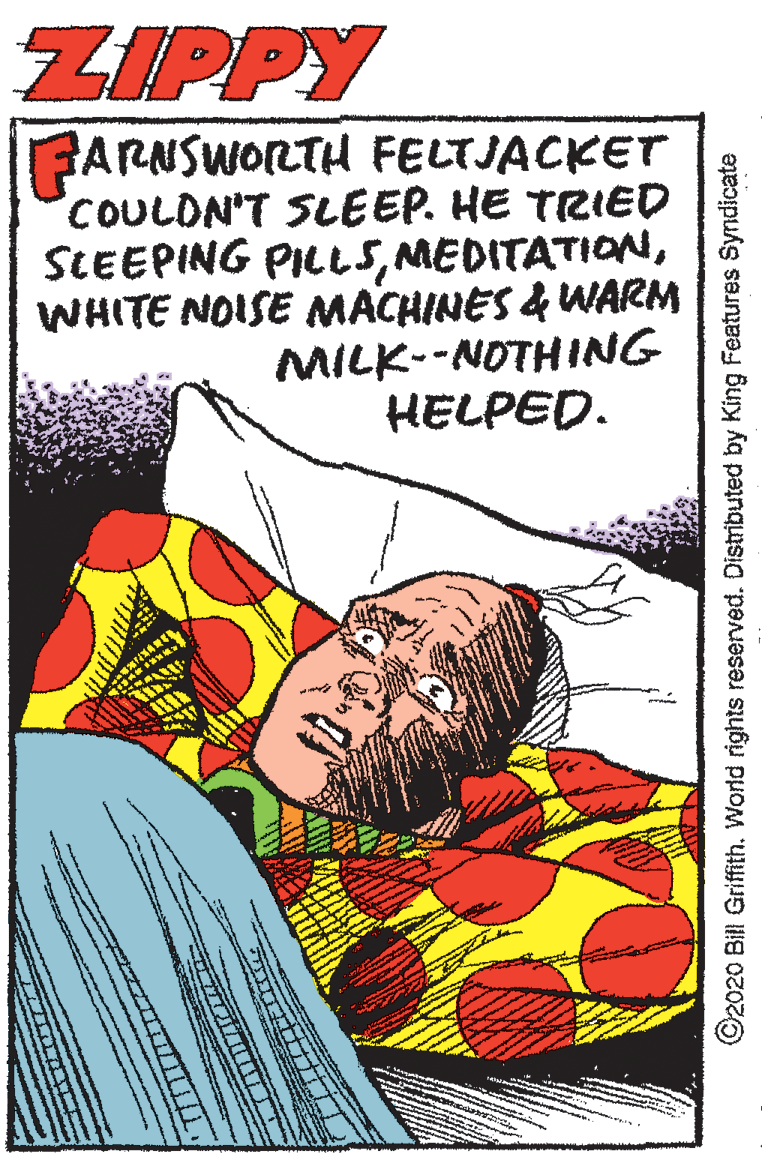Flesh OCR: ZIPPY ??RNSWORTH FELTJACKET COULDN'T SLEEP. HE TRIED SLEEPING PILL5WHITE NOISE MACHINES & UWARM MILK--NOTHING HELPED. ©2020 Bill Griffith. World rights reserved. Distributed by King Features Syndicate ZIPPY ??RNSWORTH FELTJACKET COULDN'T SLEEP. HE TRIED SLEEPING PILL5WHITE NOISE MACHINES & UWARM MILK--NOTHING HELPED. ©2020 Bill Griffith. World rights reserved. Distributed by King Features Syndicate