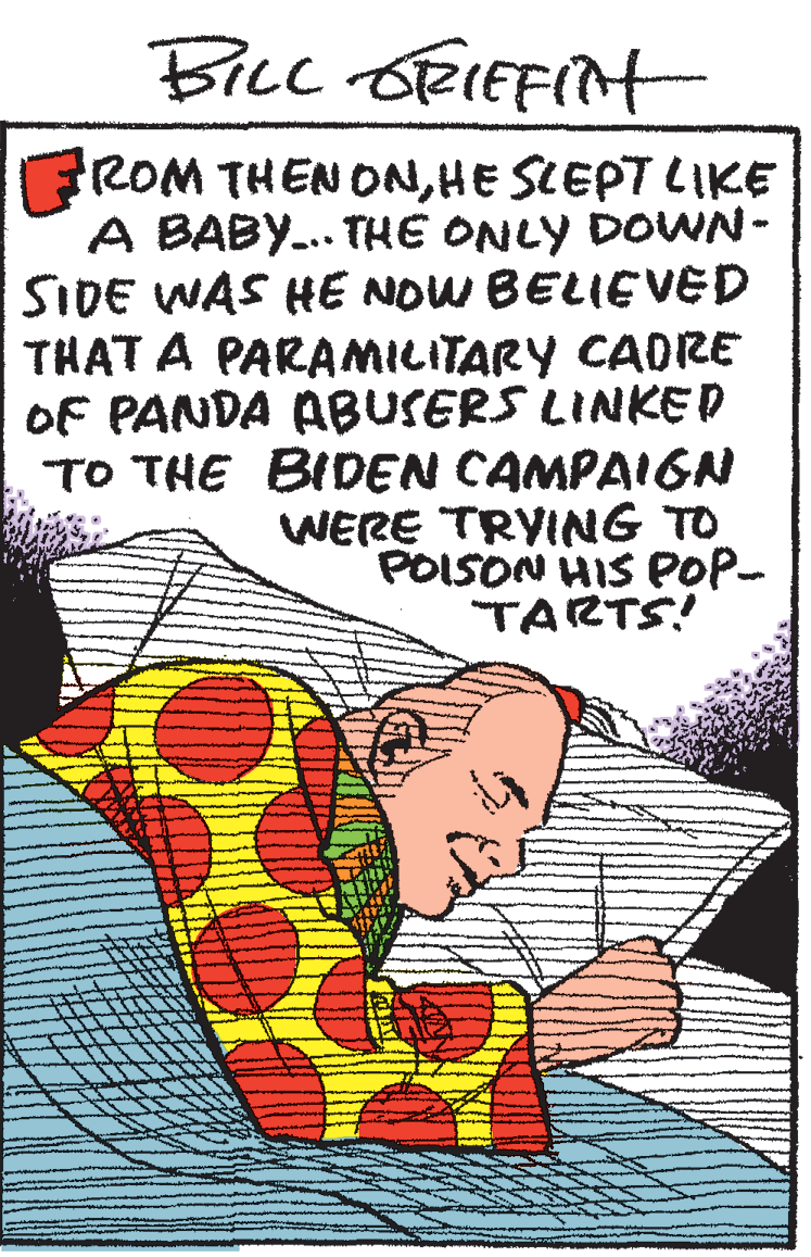 Poster OCR: Ficc ORIEFINH ROM THEN ONHE SCEPT LIKE A BABY.. THE ONLY DOVWN- SIDE WAS HE NOW BELIEVED THAT A PARA??TARY CAORE OF PANDA ABUSERS LINKED ?? ?HE BIDEN CAMPAIGN WERE TRYING TO POISON HIS POP- TARTS! Ficc ORIEFINH ROM THEN ONHE SCEPT LIKE A BABY.. THE ONLY DOVWN- SIDE WAS HE NOW BELIEVED THAT A PARA??TARY CAORE OF PANDA ABUSERS LINKED ?? ?HE BIDEN CAMPAIGN WERE TRYING TO POISON HIS POP- TARTS!