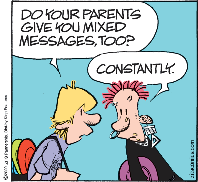 Fictional character OCR: DO KOUR PARENTS GIVE KOU MIXED MESSAGESTOO? CONSTANTLY. ©2020 ZITS Partnership. Dist.by King Features zitscomics.com DO KOUR PARENTS GIVE KOU MIXED MESSAGESTOO? CONSTANTLY. ©2020 ZITS Partnership. Dist.by King Features zitscomics.com