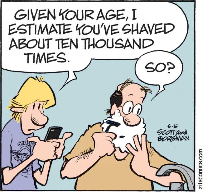 Pleased OCR: GIVEN KOUR AGEI ESTIMATE YOU'VE SHAVED ABOUT TEN THOUSAND TIMES. SO? 6-5 SCOTan BORGMAN zitscomics.com GIVEN KOUR AGEI ESTIMATE YOU'VE SHAVED ABOUT TEN THOUSAND TIMES. SO? 6-5 SCOTan BORGMAN zitscomics.com