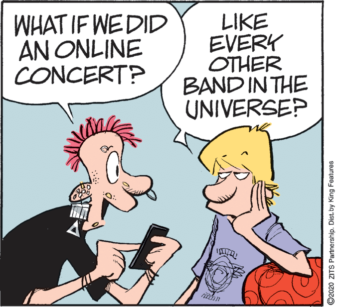 Art OCR: WHAT IF WEDID AN ONLINE CONCERT? LIKE EVERY OTHER BAND IN THE UNIVERSEP ©2020 ZITS Partnership. Distby King Features WHAT IF WEDID AN ONLINE CONCERT? LIKE EVERY OTHER BAND IN THE UNIVERSEP ©2020 ZITS Partnership. Distby King Features