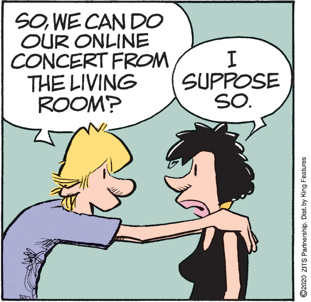 Illustration OCR: SOWE CAN DO OUR ONLINE CONCERT FROM THE LIVING ROOM? SUPPOSE SO. ©2020 ZITS Partnership. Dist. by King Features SOWE CAN DO OUR ONLINE CONCERT FROM THE LIVING ROOM? SUPPOSE SO. ©2020 ZITS Partnership. Dist. by King Features