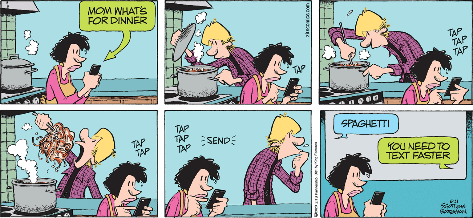 Fictional character OCR: MOM WHAT'S FOR DINNER T?P TAP TAP TAP TAP TAP TAP TAP TAP SEND SPAGHETTI YOU NEED TO TEXT FASTER 6'21 BORGNAN zitscomics.com MOM WHAT'S FOR DINNER T?P TAP TAP TAP TAP TAP TAP TAP TAP SEND SPAGHETTI YOU NEED TO TEXT FASTER 6'21 BORGNAN zitscomics.com