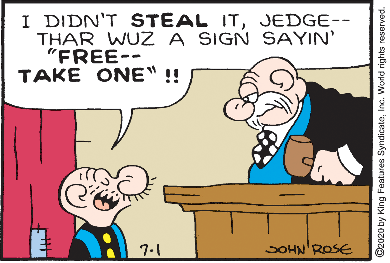 Interaction OCR: I DIDN'T STEAL ITJEDGE-- THAR WUZ A SIGN SAYIN' "FREE-- TAKE ONE" !! 7-1 JOHN'ROSE ©2020 by King Features SyndicateInc. World rights reserved. I DIDN'T STEAL ITJEDGE-- THAR WUZ A SIGN SAYIN' "FREE-- TAKE ONE" !! 7-1 JOHN'ROSE ©2020 by King Features SyndicateInc. World rights reserved.